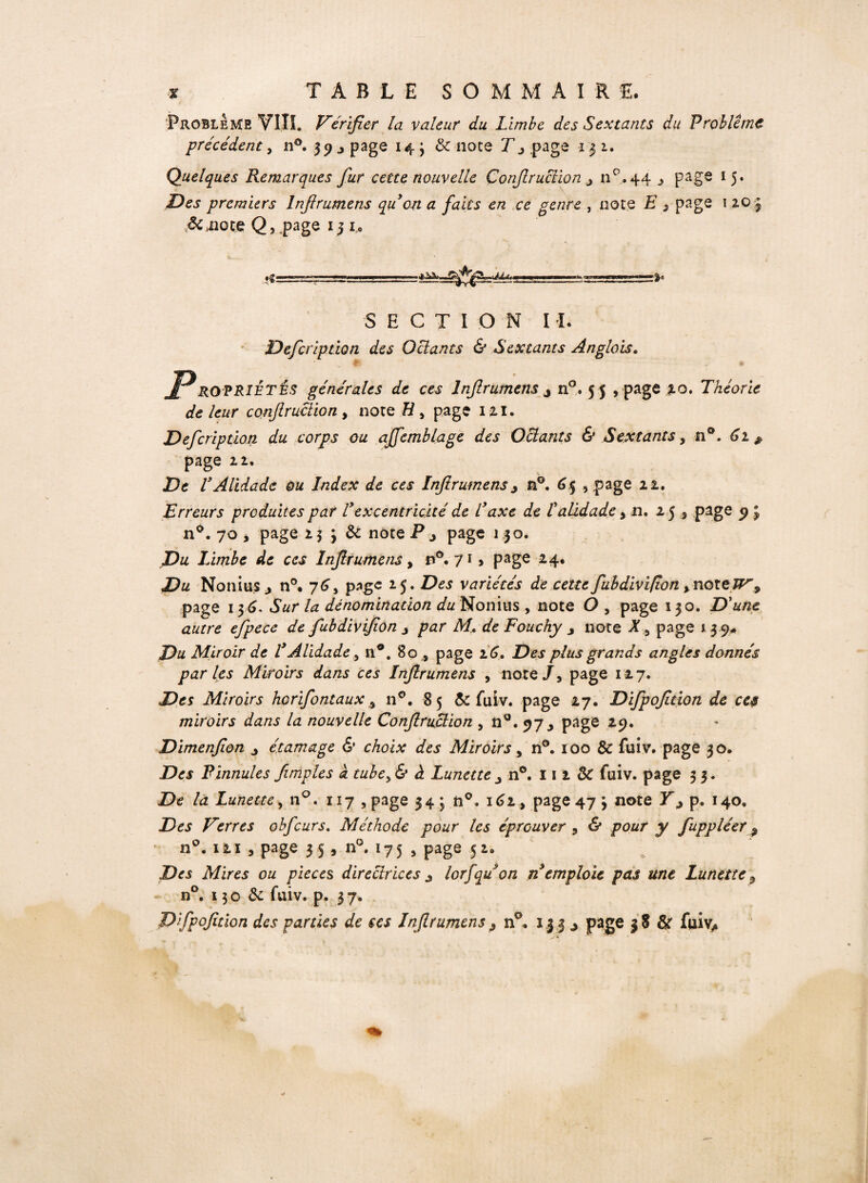 Problème VIIî. Vérifier la valeur du Limbe des Sextants du Problème précédent, n°. 39 y page 14 'y 8c noce Ty page 13 2. Quelques Remarques fur cette nouvelle Confiruclion y n°. 44 j page 15. Des premiers lnftrumens qu on a faits en ce genre , note E 3 page 1 203 Scmqcg Q, page 13 1. *«: SECTION II. Defcriptlon des Octants & Sextants Anglais. « ® JPROPRIÉTÉS générales de ces Inf rumens y n°. 5 5 , page 20. Théorie de leur confiruclion, note # , page 121. Defcription du corps ou affemblage des Octants & Sextants, n°. £2 ^ page 22. De VAlidade ou Index de ces Lnftrumensy n°. 65 , page 22. Erreurs produites par Texcentricité de Taxe de T alidade , si, 25 , page 9 3 n°. 70, page 2 3 3 &: note P y page j 5 o. Du Iàmbe de ces lnftrumens, r»°. 71 > page 2 4* Non lus 3 n°. 76, page 2.5 • Des variétés de cette fubdivifion >noteJF% page 136. *5«r /æ dénomination du Nonins , note O , page 130. D'une autre eftpece de fubdivifion y par Mde Fouchy y note page 13 9# Du Miroir de T Alidade, n°. 80 , page 26. Des plus grands angles donnés par les Miroirs dans ces lnftrumens , note/, page 127. Des Miroirs horifontaux 3 110. 85 ôc fuiv. page 27. Difpofition de ces miroirs dans la nouvelle Confiruclion , n°. 97 3 page 19• Dimenfton y étamage & choix des Miroirs y n°. 100 & fuiv. page 30. Des Plunules /impies à tube>& à Lunette y n°. 111 3c fuiv. page 3 3. De la Lunette, n°. 117 , page 34; n°. 162, page 47 j note Yy p. 140. Des Verres obfcurs. Méthode pour les éprouver , & pour y fuppléer 9 n°. 121 , page 35 5 n°. 175 , page 52. Des Mires ou pièces directrices 3 lorfqu on n emploie pas une Lunette 3 n°. x 30 & fuiv. p. 37. Dfpofition des parties de tes lnftrumens3 n°. 1.3.3 j page 38 & fuiv,*