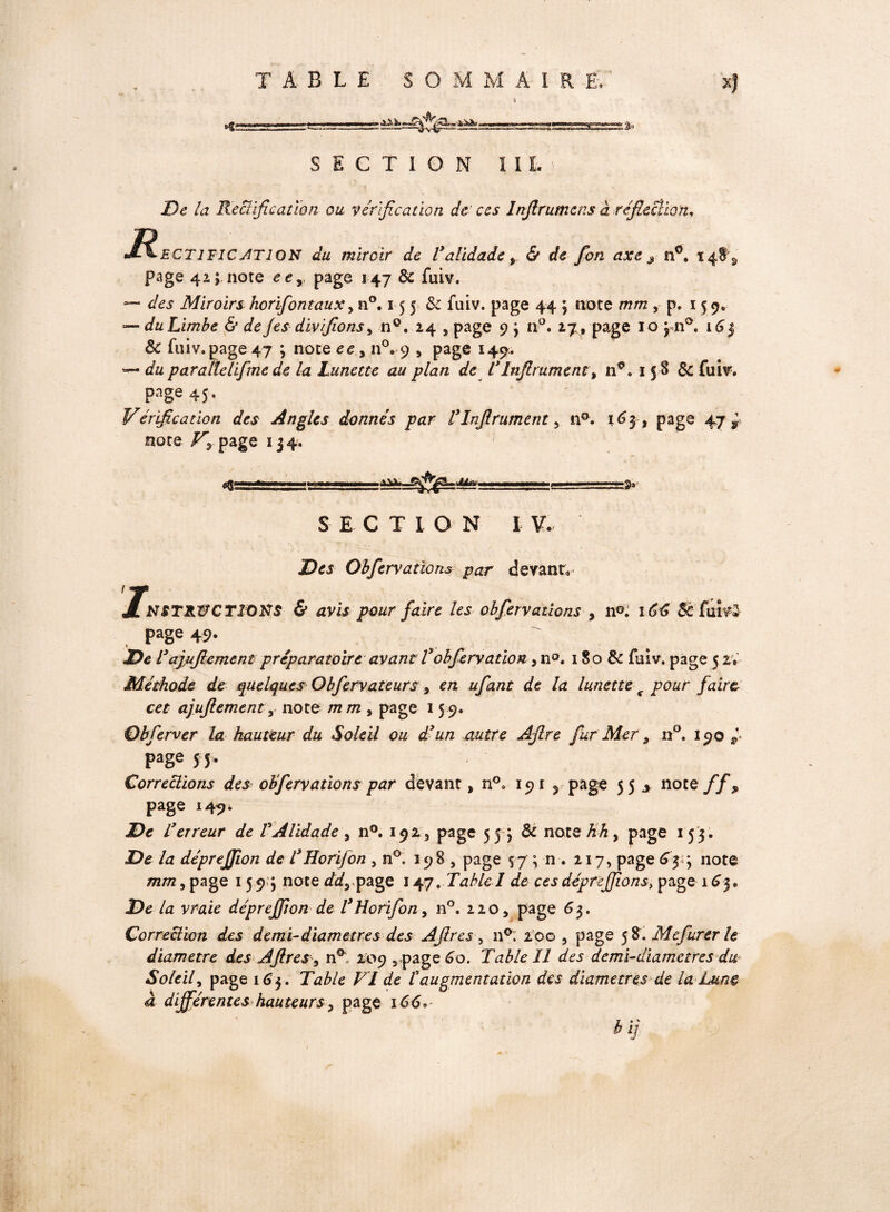 C T I O N ï I L _> De la Rectification ou vérification de ces Infirumcns a réfiecîion, Jé^-ECT 1T1C ATI ON du miroir de Validade t & de fon axe s n°. 14$^ page 42; note eex page 147 & fuiv. — des Miroirs horifontaux, n°. 15 5 & fuiv. page 44 ; note mm , p. 15 9. — du Limbe & de Jes div fions, n°. 24 , page 9 j n°. 17, page 10 jn°. 16 3 8c fuiv. page 47 ; note ee > n°. 9 , page 149;. — du parallelifme de la Lunette au plan de VInfirument, n*. 15 8 Sc fuiv. page 45. * * ■ Vérification des Angles donnés par ÜInfirument 5 n°. 163, page 47 x note page 134. .ai*. =3^ Me* =3» S E C T l O N I V. D es Obfervations par devant, jFnsTRWCTÏORS & avis pour faire les obfiervallons , n°. 16G St fuiv De l3apifiemeni préparatoire avant Vobfiervation > n°. 180 8c fuiv. page 52» Méthode de quelques Obfiervateurs , en ufant de la lunette f pour faire, cet ajujlementy note m m , page 15 9. Obferver la hauteur du Soleil ou d'un autre AJlre fur Mer, n°. 190 page 5 5, Corrections des obferv allons par devant, n°. 19 1 , page 55 * noce ff> page 149, De l3erreur de VAlidade , n°. 192, page 55 j & note M, page 153. At déprefjion de T Horïfon 5 n°. 198 , page 57 ; n . 217, page 654 note mm, page 1593 note dd^ page 147. TableI de cesdéprejjions> page 163» De la vraie déprejfion de THorifon, n°. 220, page 63, Correction des demi-diamètres des Afires , n°. 200 , page 5 8. Mcfurer le Soleil, page 163. Table VI de t augmentation des diamètres de la Lun® à différentes hauteurs 5 page 166* #>»