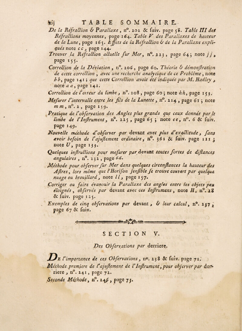 De la Réfraction & Parallaxe, n'°. 201 & fuiv. page 58. TdÆ/tf /// des Réfractions moyennes, page 164. Table V des Parallaxes de hauteur de la Lune y page 165. Effets de la Réfraction & de la Parallaxe expli¬ qués note cc j page 144. Trouver la Réfraction actuelle fur Mer 5 n°. 223 , page £4} note j j 9 page 155. Correction de la Déviation 5 n°. 206, page 60. Théorie & démonfl ratio n de cette correction , avec une recherche analytique de ce Problème y note b b y page 141 ; que cette Correction avo.it été indiquée par M. Hadley s note a a , page 141. Correction de P erreur du limbe j n°. 208 3 page 60 ; note hh3 page 153. Mefurer Vintervalle entre les fils de la Lunette 3 n°. 214 , page 61 3 note m m y n°. 2 5 page 15 9. Pratique de Vobfervation des Angles plus grands que ceux donnés par It limbe de VJnfirument y n°. 225 , page 6 53 note ee, n°. 6 de fuiv. page 149. Nouvelle méthode d3 obferver par devant avec plus d3exactitude j fans avoir befoin de l3ajufiement ordinaire, n°. 361 & fuiv. page 111 j note U y page 133. Quelques inftruclions pour mefurer par devant toutes fortes de défiance$ angulaires , n°. 232 , page 66. Méthode pour obferver fur Mer dans quelques circonfiance s la hauteur des A {1res y lors même que FHorifon Jenfible fie trouve couvert par quelque nuage ou brouillard j note II 3 page 157* Corriger ou faire évanouir la Parallaxe des angles entre les objets peu éloignés y obfervés par devant avec ces Lnfirumens y note H> n°. aS & fuiv. page 125. Exemples de cinq obfervations par devant > & leur calcul, n°. 237 ^ page 67 & fuiv. SECTION V. Des Obfervations par derriere0 De l3 importance de ces Obfervations n°. 238 & fuiv. page y si Méthode première de l*ajufiement de V Infirumcnt > pour objet ver par deî> riere j n°. 241, page 72. Seconde Méthode, n°. ufi, page y y * r s )