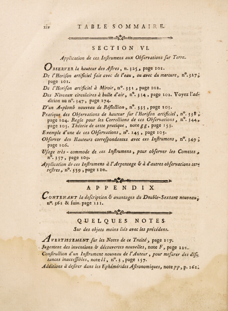 AJLté* SECTION VI. \ Application de ces Infirumens aux Obfervations fur Terre. Observer la hauteur des AJlres, n. 325,x page ior. De l’Horifon artificiel fait avec de T eau» ou avec du mercure».. n°. 327 i page 101. De l’Horifon artificiel à Miroir» n°. 33;., page 102. Des Niveaux circulaires à bulle d'air» n°. 334, page 102. Voyez dition au n°. 347, page 174. D’un A-plomb nouveau de Réfection » n°. 3 3 5 , page 103. Pratique des Objervations de hauteur fur l H or if on artificiel, n°. 3 3 S» page 104. Réglé pour les Corrections de ces Obfervations j n°. 344 » page 105. Théorie de cette pratique , noregg> page 15 3. Exemple d’une de ces Obfervations 5 i*p. 245 , page 105. Obferver des Hauteurs correfpondantes avec ces Infirumens » n°. 349 l page 106. - Vf âge très - commode de ces Infirumens , pour obferver les Cometes & n°* 3 57 y Page 10 9- Application de ces Infirumens à VArpentage & a d'autres obfervations ter* refires » n°. 3 5 9 , page 110,. •€5 :3* P P E N D I X Contenant la defcription & avantages du Double*’Sextant nouveau^ n^ 361 Ôc fuiv. page ni, .!■— QUELQUES NOTES «Sar des objets moins liés avec les précédens* jé4VERTISS'EMENT fur les Notes de ce Traité » page 117. Jugement des inventions & découvertes nouvelles, note F > page 121. Çonfiruclion d’un Inftrument nouveau de l’Auteur, pour mefurer des dif- tances inacceffibles, note//, n°. 3 , page 157. Additions à defirer dans les Ephémérides Afironomiquesj notepp, p. 16 i l