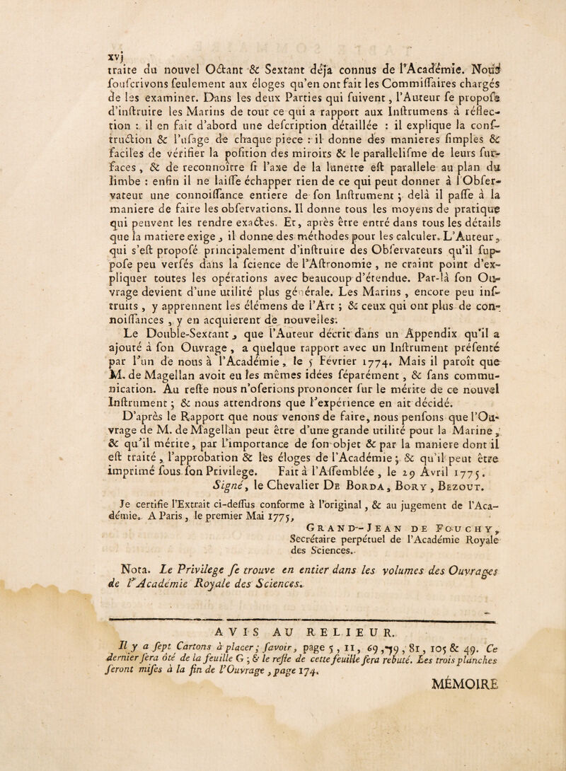 XV ) traire du nouvel O&ant 3c Sextant déjà connus de l’Académie. Nofii foufcrivons feulement aux éloges qu’en ont fait les Commifiaires chargés de les examiner. Dans les deux Parties qui fuivent, l’Auteur fe propofs d’inftruire les Marins de tout ce qui a rapport aux Inlhumens à réflec- tion il en fait d’abord une defcription détaillée : il explique la conf- truélion 3c l’ufage de chaque piece : il donne des maniérés (impies 3c faciles de vérifier la pofition des miroirs 3c le parallelifme de leurs fur- faces , 3c de reeotmoîrre fi l’axe de la lunette eft parallèle au plan du limbe : enfin il ne laide échapper rien de ce qui peut donner à 1 Obfer* vateur une connoifiance entière de fon Inftrument \ delà il pafie à la maniéré de faire les obfervations. 11 donne tous les moyens de pratique qui peuvent les rendre exaéfes. Et, après être entré dans tous les détails que la matière exige j il donne des méthodes pour les calculer» L’Auteur,, qui s’eft propofé principalement d’inftruire des Obievvateurs qu’il fup» pofe peu verfés dans la fcience de PAftronomie , ne craint point d’ex« pliquer toutes les opérations avec beaucoup d’étendue. Par-là fon Oi> vrage devient d’une utilité plus générale. Les Marins , encore peu inf~ îruits , y apprennent les élémens de l’Art ; 3c ceux qui ont plus de con- noifiances , y en acquièrent de nouvelles; Le Double-Sextant j que l’Aureur décrie dans un Appendix qu*il a ajouté à fon Ouvrage , a quelque rapport avec un Infiniment préfenté par Lun de nous à l’Académie, le s février 1774. Mais il paroît que M. de Magellan avoit eu les mêmes idées féparément, 3c fans commu¬ nication. Au refte nous n’oferions prononcer fur le mérite de ce nouvel Infiniment ; 3c nous attendrons que inexpérience en ait décidé. D’après le Rapport que nous venons de faire, nous penfons que l’Oa* vrage de M. de Magellan peut être d’une grande utilité pour la Marine^ 3c qu’il mérite, par l’importance de fon objet 3c par la maniéré dont il eft traité, l’approbation 3c lès éloges de l’Académie ; 3c qu’il peut être imprimé fous fon Privilège. Fait à l’Àfiemblée , le 29 Avril 1775. Signéy le Chevalier De Borda, Bory , Bezout. Je certifie l’Extrait ci-defiiis conforme à l’original, & au jugement de l’Aca¬ démie,, A Paris , le premier Mai 1775, Grand—Jean de Fouchy, Secrétaire perpétuel de l’Académie Royale des Sciences.. Nota. Le Privilège fe trouve en entier dans les volumes des Ouvrages de VAcadémie Royale des Sciences, AVIS AU RELIEUR. Il y a fept Cartons à placer ; /avoir, page 5 , II, 69 ,*79 , 81, 105 & 49. Ce dernier fera ote de La feuille G ; & le re/le de cette feuille fera rebuté. Les trois planches feront mifes à la fin de VGuvrage y page 174. MÉMOIRE