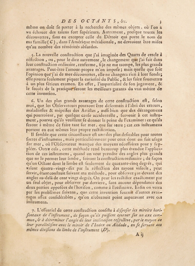 même on doit fe porter a la recherche des mêmes objets , où l’on a vil échouer des talens fort fupérieurs. Autrement, prefque toutes les découvertes, fans en excepter celle du Détroit qui porte le nom de ma famille( C) , dans l’Amérique méridionale, ne devroient être mifes qu’au nombre des témérités abfurdes. 5. La nouvelle conftru&ion que j’ai imaginée des Quarts de cercle i féfle&ion , ou , pour le dire autrement ,1e changement que j’ai fait dans leur conftru&ion ordinaire , renferme, fi je ne me trompe, les plus grands avantages. Peut-être l’amour-propre m’en impofe ; mais quelle que foie l’opinion que j'ai de mes découvertes, elle ne changera rien à leur fonds3 elle pourra feulement piquer la curioficé du Public , & les faire foumettre a un plus férieux examen. En effet, l’impartialité de fon jugement, Sc le fuccès de la pratique*feront les meilleurs garants du vrai mérite de cette invention. 6. Un des plus grands avantages de cette conftru&ion eft, félon moi, que les Obfervateurs pourront être déformais à l’abri des erreurs, maladreftes êc méprife.s des Artiftes ^ aufii bien que des dérangemens qui pourroienr, par quelque caufe accidentelle, furvenir à cet inftr li¬ ment , pourvu qu’ils veuillent fe donner la peine de l’examiner : ce qu’ils feront à même de faire tant fur mer. que fur terre; camces inftrumens portent en eux mêmes leur propre re&iftcation. Il femble que cette circonftance eft une des plus defirables pour toutes fortes d’inftrumens, mais particuliérement pour ceux dont on fait ufage fu r mer, où 1’Obfervateur manque des moyens néceftaires pour y fup- pléer. Outre cela , cette méthode rend beaucoup plus étendue l’applica¬ tion de ces inftrumens , quand on veut prendre des angles plus grands que ne le permet leur limbe , fuivant la conftru&ion ordinaire ; de façon qu’un O&ant dont le limbe eft feulement de quarante-cinq degrés, qui valent quatre-vingt-dix par la réfte&ion des rayons vifuels , peut fervir, étant conftruit fuivant ma méthode, pour obferver par-devant des angles au-delà de cent vingt degrés. On peut les re&ifier exa&emenr par un feul objet, pour obierver par derrière, fans aucune dépendance des deux parties oppofées de l’horifon , comme à l’ordinaire. Enfin 011 verra par les problèmes fuivans , que cette invention fournit d’autres avan¬ tages allez confidérables , qu’on n’obeenoie point auparavant avec ces inftrumens. 7. L’eftentiel de cette conftru&ion confifte à difpofer les miroirs hori• fontaux de Vinfiniment, de façon au ils puijjent tourner fur un axe com- mun, & a déterminer Vangle de leur incllnaifon refpéçhve, par le moyen de leur parallelifme avec le miroir de i3Index ou Alidade, en fe feryant aes mimes divifions du limbe de L3Infiniment {JP)*