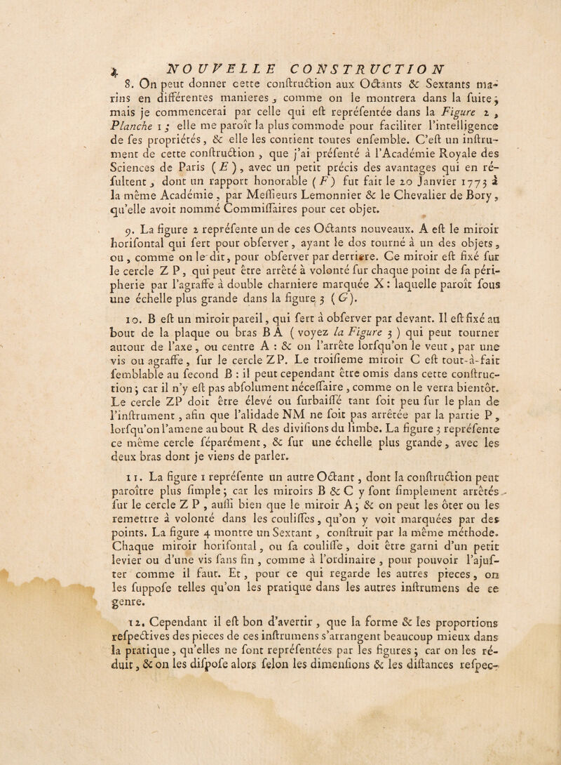 S. On peut donner cette conftrudion aux Octants 8c Sextants ma¬ rins en différentes maniérés j comme on îe montrera dans la fuite j mais je commencerai par celle qui eft représentée dans la Figure i * Flanche i ; elle me paroîr la plus commode pour faciliter l’intelligence de fes propriétés, 8c elle les contient toutes enfemble. C’eft un infini¬ ment de cette conftrudion , que j’ai préfenté à l’Académie Royale des Sciences de Paris ( E ), avec un petit précis des avantages qui en ré- fuirent ^ dont un rapport honorable ( F) fut fait le 20 Janvier 1773 ^ la même Académie , par Meilleurs Lemonnier 8c le Chevalier de Bory, qu’elle avoir nommé Corn miliaires pour cet objet. 9. La figure 2 repréfente un de ces Odants nouveaux. A eft le miroir îiorifontal qui fert pour obferver, ayant le dos tourné a un des objets 3 ou , comme on le dit, pour obferver par derrière. Ce miroir eft fixé fur le cercle Z P, qui peut être arrêté à volonté fur chaque point de fa péri¬ phérie par l’agraffe à double charnière marquée X : laquelle paroîc fous une échelle plus grande dans la figure 3 ( G). 10. B eft un miroir pareil, qui fert a obferver par devant. Il eft fixé au bout de la plaque ou bras B Â ( voyez la Figure 3 ) qui peut tourner autour de l’axe, ou centre A : 8c 011 l’arrête lorfqu’on le veut, par une vis ou agraffe, fur le cercle ZP. Le troifieme miroir C eft tout-â-fait femblable au fécond B : il peut cependant être omis dans cette conftrue- tion 3 car il n’y eft pas abfolument nécelfaire , comme on le verra bientôt. Le cercle ZP doit être élevé ou furbaifïe tant foit peu fur le plan de l’inftrument , afin que l’alidade NM ne foit pas arrêtée par la partie P5 lorfqu’on l’amene au bout R des divifionsdu limbe. La figure 3 repréfente ce même cercle féparément, 8c fur une échelle plus grande 5 avec les deux bras dont je viens de parler. 11. La figure 1 repréfente un autre Odant, dont la conftrudion peut paroître plus fimple ; car les miroirs B 8c C y font fimplement arrêtés fur le cercle Z P , aufii bien que le miroir A 3 8c 011 peut les ôter ou les remettre à volonté dans les cotiliffès, qu’on y voit marquées par des points. La figure 4 montre un Sextant , conftruit par la même méthode. Chaque miroir horifontal , ou fa coulifte , doit être garni d’un petit levier ou d’une vis fans fin , comme à l’ordinaire , pour pouvoir l’ajuf- ter comme il faut. Et, pour ce qui regarde les autres pièces 5 on les fuppofe telles qu’on les pratique dans les autres inftrumens de ce genre. 12. Cependant il eft bon d’avertir , que la forme 8c les proportions refpedives des pièces de ces inftrumens s’arrangent beaucoup mieux dans la pratique, qu’elles ne font repréfentées par les figures 3 car on les ré¬ duit, 8c on les difpofe alors félon les dimenfions 8c les diftances refpec^