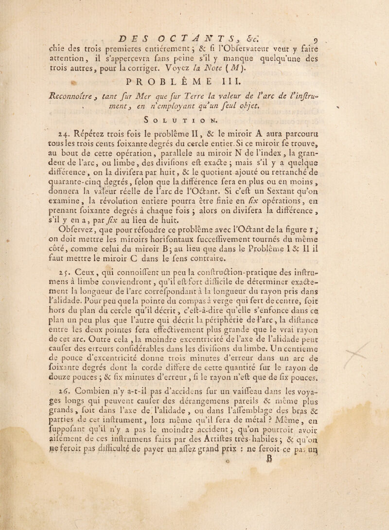 chie des trois premières entièrement ; &z h PObfervateur veut y faire attention, il s’apperçevra fans peine s’il y manque quelqu’une des trois autres 5 pour la corriger. Voyez la Note ( M). PROBLÈME III. Reconnoure ^ tant fur Mer que fur Terre la valeur de Tare de Tinfiru¬ inent j en n employant qu un feul objet. Solution. 24. Répétez trois fois le problème II, & le miroir A aura parcouru tous les trois cents foixante degrés du cercle entier. Si ce miroir fe trouve, au bout de cette opération, parallèle au miroir N de l’index, la gran¬ deur de l’arc, ou limbe, des divifions efb exaéte } mais s’il y a quelque différence , on la divifera par huit, ôz le quotient ajouté ou retranché de quarante-cinq degrés, félon que la différence fera en plus ou en moins , donnera la valeur réelle de l’arc de POéfcant. Si c’eft un Sextant qu’on examine, la révolution entière pourra être finie en fix opérations, en prenant foixante degrés à chaque fois j alors on divifera la différence , s’il y en a, par fix au lieu de huit. Obfervez, que pour réfoudre ce problème avec POébantdeîa figure 1, on doit mettre les miroirs horifontaux fucceffivement tournés du même coté, comme celui du miroir B, au lieu que dans le Problème I ôz II il faut mettre le miroir C dans le feus contraire. 25. Ceux , qui connoiffent un peu la conftruélion-pratique des infiru** mens à limbe conviendront, qu’il eff fort difficile de déterminer exacte¬ ment la longueur de l’arc correfpondartt a la longueur du rayon pris dans l’alidade. Pour peu que la pointe du compas à verge qui fert de centre, foie hors du plan du cercle qu’il décrit, c’eff-à-dire qu’elle s’enfonce dans ce plan un peu plus que l’autre qui décrit la périphérie de Parc, la diftance entre les deux pointes fera effeétivement plus grande que le vrai rayon de cet arc. Outre cela ,1a moindre excentricité de l’axe de l’alidade peur caufer des erreurs considérables dans les divifions du limbe. Un centième de pouce d’excentricité donne trois minutes d’erreur dans un arc de fai xanre degrés dont la corde différé de cette quantité fur le rayon de douze pouces ; ôz fix minutes d’erreur, fi le rayon n’eft que de fix pouces. 16. Combien n’y a-t-il pas d’accidens fur un vaiffeau dans les voya¬ ges longs qui peuvent caufer des dérangemens pareils ôc même plus grands, foie dans l’axe de l’alidade , ou dans Paffemblage des br^is ôc parties de cet infiniment, lors même qu’il fera de métal ? Même, en fuppofant qu’il n’y a pas le moindre accident j qu’on pourroit avoir aifément de ces infirumens faits par des Artiftes très-habiles j ôz qu’on ne ferait pas difficulté de payer un affez grand prix : ne feroit ce pas uq O