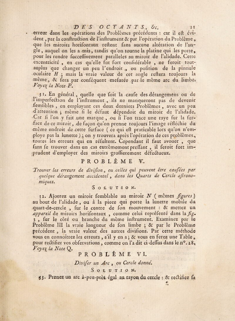 • errent dans les opérations des Problèmes précédents : car il eft évi¬ dent , par la conftruCtion de Pin (trament &: par l’opération du Problème , que les miroirs horifontaux relient fans aucune altération de l’an¬ gle , auquel on les a mis, tandis qu’on tourne la platine qui les porte, pour les rendre fucceflîvement parallèles au miroir de l’alidade. Cette excentricité , en cas qu’elle fut fort coniîdérable , ne feroit tout- auplus que changer un peu Lendroit ,, ou pofition de la pinnule «oculaire H • mais la vraie valeur de cet angle reftera toujours la tnême? & fera par conféquent mefurée parie meme arc du limbe» Voyc^ la Note P. 31. En général , quelle que foit la caufe des dérangemens ou de d imperfection de Pinftrument 9 ils ne manqueront pas de devenir femiibles , en employant ces deux derniers Problèmes , avec un peu d attention ; même fi le défaut dépendoit du miroir de l’alidade. 'Car fi l’on y fait une marque , ou li l’on trace une raye fur la fur- face de ce miroir, de façon qu’on prenne toujours l’image réfléchie du *tnême endroit de cette furface ( ce qui efl: praticable lors qu’on n’em- ploye pas la lunette),; on y trouvera après l’opération de ces problèmes, toutes les erreurs qui en réfultent. Cependant il faut avouer , que fans fe trouver dans un cas extrêmement prefl'ant , il feroit fort im¬ prudent d’employer des miroirs groflierement défectueux. PROBLEME T, [Trouver les erreurs de divijïon, ou,celles qui peuvent être caufées par quelque dérangement accidentel, dans les Quarts de Cercle agrono¬ miques. Sol u t t o n. 32. Ajoutez un miroir femblable au miroir N ( memes figures) ?au bout de l’alidade , ou à la piece qui porte la lunette mobile du ■;quart-de-cercle , fur le centre de fon mouvement : & mettez un appareil de miroirs horifontaux , comme celui repréfenté dans la fig» 3 , fur le coté ou branche du même inftrument. Examinez par le Problème 111 la vraie longueur de fon limbe ; 3t par le Problème précédent , la vraie valeur des autres diviflons. Par cette méthode vous en connaîtrez les erreurs , s’il y en a ; & vous en ferez une Table , pour reétifier vos obfervations, comme on l’a dit cfdefiiis dans le nç. 28, Voyey la Note Q. PROBLÈME VI. Divifer un Arc , ou Cercle donné. Solution. 13. Prenez un arc à-peu-près, égal au rayon du cercle : & rectifiez fa *T 9