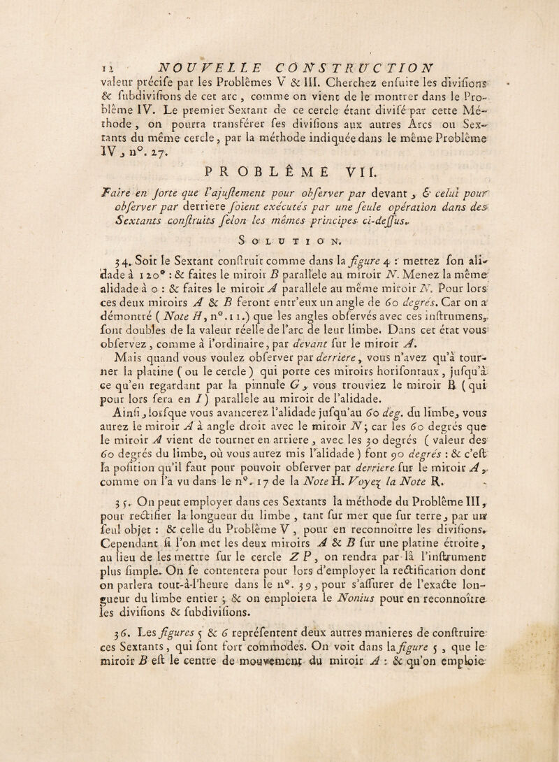 valeur précife par les Problèmes V & III. Cherchez en fuite les divifions 8c iubdivifi’ons de cet arc , comme on vient de le montrer dans le Pro¬ blème IV. Le premier Sextant de ce cercle étant divifé par cette Mé¬ thode , on pourra transférer fes divifions aux autres Arcs ou Sex¬ tants du même cercle, par la méthode indiquée dans le même Problème IV, n°. 27. PROBLÈME VII. Faire en Jorte que Vajujlement -pour obferver par devant y & celui pour obferver par derrière joient exécutés par une feule opération dans des Sextants confruits félon les memes principes■ ci-de fus*. S O L U T I O N. i 34. Soit le Sextant confirait comme dans la figure 4 : mettez fon ali*' dade à 120° : ôc faites le miroir R parallèle au miroir N. Menez la même alidade à o : & faites le miroir A parallèle au même miroir N» Pour lors ces deux miroirs A 8c B feront emr’eux un angle de 60 degrés. Car on a- démontré ( Note H% n°.i 1.) que les angles obfervés avec ces inftrumensr font doubles de la valeur réelle de Parc de leur limbe. Dans cet état vous obfervez , comme à Pordinaire, par devant fur le miroir A. Mais quand vous voulez obferver par derrière y vous n’avez qu’à tour¬ ner la platine ( ou le cercle) qui porte ces miroirs horifontaux 3 jufqu’à ce qu’en regardant par la pinnuie G y vous trouviez le miroir B (qui pour lors fera en I) parallèle au miroir de l’alidade. Ainfi j lorfque vous avancerez l’alidade jufqu’au 60 deg. du limbe., vous aurez le miroir A à angle droit avec le miroir N3 car les 60 degrés que le miroir A vient de tourner en arriéré j avec les 30 degrés ( valeur des 60 degrés du limbe, où vous aurez mis Palidade ) fonr 90 degrés : 8c c’eft la pofition qu’il faur pour pouvoir obferver par derrière fur le miroir A y comme 011 l’a vu dans le n°. 17 de la Note H, Voye% la Note R. 3 y. On peut employer dans ces Sextants la méthode du Problème III, pour rectifier la longueur du limbe , tant fur mer que fur terre j par uiï feul objet : 8c celle du Problème V , pour en reconnoître les divifions» Cependant fi l’on met les deux miroirs A 8c B fur une platine étroite, au lieu de les mettre fur le cercle Z P , on rendra par-là Pinftrumenc plus (impie. On fe contentera pour lors d’employer la rectification donc 011 parlera tout-à-Pheure dans le n®. 39, pour s’afiurer de l’exadte lon¬ gueur du limbe entier ; 8c on emploiera le Nonius pour en reconnoître les divifions 8c fubdivilions. 36. Les figures 5 8c 6 repréfentent deux autres maniérés de conftruire ce s Sextants, qui font fort commodes. On voit dans la figure 5 3 que le miroir B eft le centre de mouvement du miroir A : 8c qu’on emploie