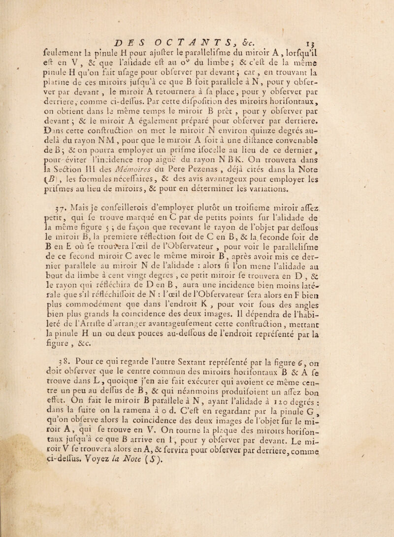 DES O C T A N T S > &c. i| feulement la pinule H pour ajufter le parallelifme du miroir A , lorfqu’il efi en V , 6e que l’alidade eft au 0^ du limbe ; Ôc c’eft de la même pinule H qu’on fait ufage pour obierver par devant j car , en trouvant la platine de ces miroirs jufqu’à ce que B foit parallèle à N, pour y obfer- ver par devant , le miroir A retournera à fa place, pour y obferver par derrière, comme ci-deflus. Par cette difpofition des miroirs horifonraux, on obtient dans le même temps le miroir B prêt , pour y obferver par devant 3 & le miroir À également préparé pour obferver par derrière. B ms cette confhuéiion on mec le miroir N environ quinze degrés au- delà du rayon NM , pour que le miroir A foie à une diftance convenable de B3 & on pourra employer un prifme ifoceile au lieu de ce dernier, poumévirer l’incidence trop aiguë du rayon N B K. On trouvera dans la Sedtion III des Mémoires du Pere Pezenas , déjà cités dans la Note \B , les formules nécefïaires, 6e des avis avantageux pour employer les prifmes au lieu de miroirs, ôi pour en déterminer les variations. 57. Mais je confeillerois d’employer plutôt un troifieme miroir afifez petit, qui fe trouve marqué en G par de petits points fur l’alidade de la même figure 5 3 de façon que recevant le rayon de l’objet par delTous le miroir B, la première réfleCtion foit de C en B, & la,fécondé foit de B en £ où fe trouvera l’oeil de FObfervateur , pour voir le parallelifme de ce fécond miroir C avec le même miroir B , après avoir mis ce der¬ nier parallèle au miroir N de l’alidade : alors fi Pon mens l’alidade au bout du limbe à cent vingt degrés , ce petit miroir fe trouvera en D , 6c le rayon qui réfléchira de D en B , aura une incidence bien moins laté¬ rale que s’il réfléchiiTbit de N : l’œil de l’Obfervareur fera alors en F bien plus commodément que dans l’endroit K , pour voir fous des angles bien plus grands la coïncidence des deux images. 11 dépendra de l’habi¬ leté de i’Arnffe d’arranger avantageufemenc cette confcruétion, mettant la pinule H un ou deux pouces au-delfous de l’endroit repréfenté par la figure , 6ec. 38. Pour ce qui regarde l’autre Sextant repréfenté par la figure £, on doit obferver que le centre commun des miroirs horifonraux B & A fe trouve dans L, quoique j’en aie fait exécuter qui avoient ce même cen¬ tre un peu au deffus de B, & qui néanmoins produiraient un a fiez bon effet. On fait le miroir B parallèle à N, ayant l’alidade à 320 degrés : dans la fuite on la ramena à o d. C’eft en regardant par la pinule G , qu on obferve alors la coincidence des deux images de l’objet fur le mi¬ roir A, qui fe trouve en V. On tourne la plaque des miroirs horifon- taux jufqu’à ce que B arrive en I, pour y obferver par devant. Le mi¬ roir V ie trouvera alors en A, ôc fervira pour obferver par derrière, comme ci-delfus. Voyez la Note {S).