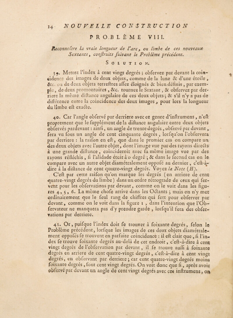 * P R O B L Ê M E VIII. Reconnaître la vraie longueur de Varc y ou limbe de ces nouveau% Sextants, conjiruits fuïvant le Problème précédent, v Solution. 39. Mettez l’index à cent vingt degrés ; obfervez par devant la coin» cidencô des images de deux objets, comme de la lune 8c d’une étoile s $cc, ou de deux objets terreltres aiTez éloignés 8c bien définis, par exem¬ ple, de deux promontoires , 8cc. tournez le Sextant, 8c obfervez par der¬ rière la meme diftance angulaire de ces deux objets; 8c s’il n3y a pas de différence entre la coïncidence des deux images j pour lors la longueur du limbe efl exaéle. 40. Car l’angle obfervé par derrière avec ce genre dfinflrumens, n’eft proprement que le iupplément de la diftance angulaire entre deux objets obfervés pardevant : ainfi, un angle de trente degrés , obfervé par devant, fera vu fous un angle de cent cinquante degrés , lorfqu’on l’obfervera par derrière : la raifon en eft, que dans le premier cas on compare un des deux objets avec l’autre objet, dont l'image vue par des rayons direébs à une grande difrance , coincideroic avec fa même image vue par des rayons réfléchis, fi l’alidade était a o degré ; 8c dans le fécond cas on le compare avec un autre objet diamétralement oppofé au dernier, c’eft-à- dire à la diflance de cent quatre-vingt degrés. Voyez la Note (H)» C’eft par cette raifon qu’on marque les degrés ( en arriéré de cent quatre-vingt degrés du limbe) dans un ordre rétrograde de ceux qui fer¬ vent pour les obfervations par devant, comme on le voit dans les figu¬ res 4, 5, 6. La même chofe arrive dans les O&ants ; mais on n’y mec ordinairement que le feul rang de chiffres qui fert pour obferver par devant, comme 011 le voit dans ia figure 1 , dans l’intention que i’Ob- fervateur 11e manquera pas d’y prendre garde , lorfqu’il fera des obfer¬ vations par derrière. 41. Or, puifque l’index doit fe trouver à foixante degrés, félon le Problème précédent, lorfque les images de ces deux objets diamétrale¬ ment oppofés fe trouvent en parfaite coïncidence : il eft clair que , fi l’in¬ dex fe trouve foixante degrés au-delà de cet endroit, c’eft-à-dire à cent vingt degrés de i’obfervation par devant, il fe trouve aufli à foixante degrés en arriéré de cent quatre-vingt degrés, c’efl-à-dire à cent vingt degrés, en Qbfervant par derrière; car cent quatre-vingt degrés moins foixante degrés, font cent vingt degrés. On voit donc que fi, après avoir ©pfervépac devant un angle de cent vingt degrés avec ces inftrumens, ou