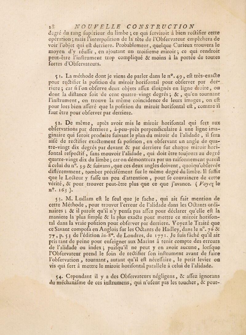 degré du rang ftipérieur du limbe 3 ce qui ferviroit à bien rectifier cette opération ; mais i’interpofmon de la tête de i’Obfer/ateur empêet îera de voir l’objet qui eft derrière. Probablement, quelque Curieux Trouvera le moyen d’y réuffir , en ajoutant un troifieme miroir 3 ce qui rendroit peut-être l’inflrument trop compliqué 3c moins à la portée de toutes fortes d’Obfervateurs. <51. La méthode dont je viens de parler dans le 119. 49 , effc très-exaéte pour rectifier la pofition du miroir horifontal pour obferver par der¬ rière ; car h Ton obferve deux objets afTez éloignés en ligne droite, ou dont la diilance foit de cent quatre vingt degrés, 3c , qu’en tournant rinftrumenc, on trouve la même coincidence de leurs images, on eft pour lors bien alluré que la pofition du miroir horifontal efb, comme il faut être pour obferver par derrière. 51. De même, après avoir mis le miroir horifontal qui fert aux obfervations par derrière, à-peu-près perpendiculaire à une ligne ima¬ ginaire qui feroit produite fuivantie plan du miroir de l’alidade , il fera aifé de rectifier exactement fa pofition, en obfervant un angle de qua¬ tre-vingt dix degrés par devant 3c par derrière fur chaque miroir hori- fontai refpeétif, fans mouvoir l’alidade , qui doit être toujours au degré quatre-vingt dix du limbe3 caron démontrera par un raifonnement pareil à celui du n°. 3 9 & fuivans, que ces deux angles doivent, qiioiqu’obfervés différemment, tomber précifément furie même degré du limbe. Il fufHt que le Lecteur y fade un peu d’attention , pour fe convaincre de cette vérité, 3c pour trouver peut-être plus que ce que j’avance. ( Voye\ le n?. 1^3 }. 53. M. Ltidlam eft le feul que je fâche, qui ait fait mention de cette Méthode , pour trouver l’erreur de l’alidade dans les Octants ordi¬ naires ; 3c il paraît qu’il n’y penfa pas afTez pour déclarer qu’elle eft la maniéré la plus fi m pie 3c la plus exaéte pour mettre ce miroir horifon¬ tal dans la vraie pofition pour obferver par derrière. Voyez le Traité que ce Savant compofa en Anglois fur les Oétants de Hadley, dans le n°. 3c 77 , p. 5 3 de l’édition in-8®. de Londres, de 1771. Je fuis fâché qu’il air pris tant de peine pour enfeigner aux Marins à tenir compte des erreurs de l’alidade ou index 3 puifqu’il ne peut y en avoir aucune, lorfque rObfervateur prend le foin de rectifier fon inftrument avant de faire l’obfervation j tournant, autant qu’il eft néceflaire , le petit levier ou vis qui fert à mettre le miroir horifontal parallèle à celui de l’alidade. 54. Cependant il y a des Obfervateurs négligens, & afTez ignorant du méchanifme de ces inftmmens, qui n’ofent pas les coucher, 3c peut-