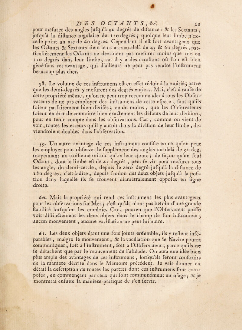 DES OCTANTS , &cl u pour mefurer des angles jufqu’à 9© degrés de diftance : & les Sextants , jufqu’à la diftance angulaire de 110 degrés ; quoique leur limbe n’ex- cede point un arc de 60 degrés. Cependant il eft fort avantageux que les Oétants ôc Sextants aient leurs arcs au-delà de 45 Ôc 60 degrés > par¬ ticuliérement les Oétants ne devroient pas mefurer moins que 100 ou 110 degrés dans leur limbe; car il y a des occaftons où Ton eft bien gêné fans cet avantage, qui d’ailleurs ne peut pas rendre l’inlkumeut beaucoup plus cher» 58. Le volume de ces inftrumens eft en effet réduit à la moitié; parce que les demi-degrés y mefurent des degrés entiers. Mais c’eft à caufe de cette propriété même, qu’on 11e peut trop recommander à tous les Obfer- vatenrs de ne pas employer des inftrumens de cette efpece , fans qu’ils foient parfaitement bien divifés ; ou du moins , que les Obfervateurs foient en état de connoître bien exaétement les défauts de leur divifton , pour en tenir compte dans les obfervations. Car , comme on vient de voir , toutes les erreurs qu’il y aurait dans la diviüon de leur limbe , de¬ viendraient doubles dans l’obfervation. 59. Un autre avantage de ces inftrumens confifte en ce qu’on peut les employer pour obferver le Supplément des angles au-delà de 90 deg. moyennant un troifieme miroir qu’on leur ajoute ; de façon qu’un feul Octant, dont le limbe eft de 45 degrés , peut fervir pour mefurer tous les angles du demi-cercle , depuis le zéro degré jufqu’à la diftance de '18o degrés, c’eft-à-dire , depuis fumon des deux objets jufqu’à la pobi¬ non dans laquelle ils fe trouvent diamétralement oppofés en ligne droite» 60. Mais la propriété qui rend ces inftrumens les plus avantageux pour les obfervations fur Mer ; c’eft qu’ils n’ont pas befoin d’une grande ftabilité lorfqu’on les emploie. Car, pourvu que l’Obfervateur puifte voir diftinétemenc les deux objets dans le champ de fon inftrument ; aucun mouvement , aucune vacillation ne peut lui nuire. 61. Les deux objets étant une fois joints enfemble, ils y relient insé¬ parables , malgré le mouvement, ôc la vacillation que le Navire pourra communiquer, fois à l’inftrument, Soit à l’Obfervateur ; parce qu’ils ne fe détachent que par le mouvement de l’alidade. On aura une idée bien plus ample des avantages de ces inftrumens, lorfqu’ils feront conftruits de la maniéré décrite dans le Mémoire précédent. Je vais donner en détail la defeription de toutes les parties dont ces inftrumens font cotli- pofés , en commençant par ceux qui font communément en ufage; ôc je montrerai enfuite la maniéré pratique de s’en fervir»