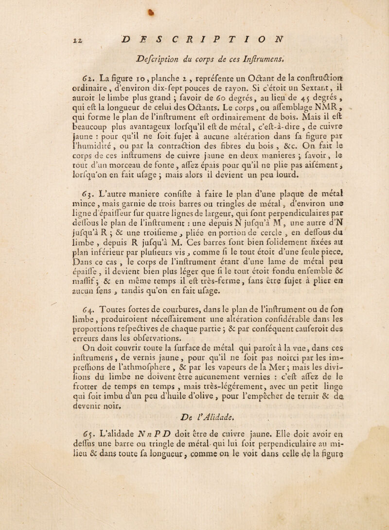 %z DES C R I P T I O N JDefctiptlon du corps de ces Infirumens; Ci, La figure 10, planche i , repréfente un O&ant fie la conftruéHost ordinaire , d’environ dix-fept pouces fie rayon. Si c’étoit un Sextant, il auroit le limbe plus grand ; favoir fie 6o degrés, au lieu fie 45 degrés 9 qui eft la longueur fie celui fies Oébants, Le corps, ou aftemblage NMR 9 qui forme le plan fie l’inftrument eft ordinairement fie bois. Mais il eft beaucoup plus avantageux lorfqu’il eft fie métal, c’eft-à-dire , fie cuivre jaune : pour qu’il ne foit fujet à aucune altération dans fa figure par l’humidité , ou par la contraction fies fibres du bois , &c. On fait le corps de ces inftrumens fie cuivre jaune en fieux maniérés ; favoir, le roue d’un morceau fie fonte, aftez épais pour qu’il ne plie pas aifément, lorfqu’on en fait ufage ; mais alors il devient un peu lourd. 63. L’autre maniéré conhfte à faire le plan d’une plaque fie métal mince , mais garnie fie trois barres ou tringles fie métal, d’environ une ligne depaifleur fur quatre lignes de largeur, qui font perpendiculaires par deftous le plan fie i’inftrument 1 une depuis N jufqu’à M , une autre d’N jtifqu’à R ; 5c une troifieme.» pliée en portion fie cercle , en deftous du limbe , depuis R jufqu’à M. Ces barres font bien folifiement fixées au plan inférieur par piufieurs vis j comme fi le tout étou d’une feule piece. Dans ce cas , le corps fie l’inftrument étant d’une lame de métal peu épaifte , il devient bien plus léger que fi le tout étoit fondu enfemble 5>C mafïif ; Ôc en même temps il eft très-ferme, (ans être fujet à plier eu aucun feus , tandis qu’on en fait ufage. <54. Toutes fortes fie courbures, dans le plan fie l’inftrument ou fie fou limbe, produiraient nécessairement une altération considérable dans les proportions refpeélives fie chaque partie ; ôc par conféquent cauferoit fies erreurs dans les obfervations. On doit couvrir toute la furfacede métal qui paroîtà la vue, dans ces inftrumens, fie vernis jaune, pour qu’il ne foit pas noirci par les im- preflions de l’athmofphere , 5c par les vapeurs fie la Mer; mais les dm- fions du limbe 11e doivent être aucunement vernies : c’eft aftez fie le frotter fie temps en temps , mais très-légérement, avec un petit linge qui foit imbu d’un peu d’huile d’olive, pour l’empêcher fie ternir 5c fie, devenir noir. De VAlidade, 65. L’alidade NnPD doit être de cuivre jaune. Elle doit avoir en deffus une barre ou tringle de métal-qui lui foit perpendiculaire au mi¬ lieu 5c dans toute fa longueur 9 comme on le voit dans celle de la figure