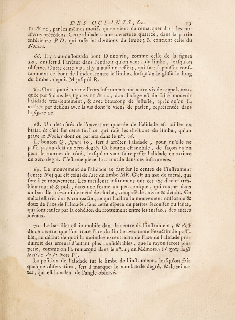 DES O C TAN T S j &c. 2? Il 8c 72 5 par les mêmes motifs qu'on vient de remarquer dans les nu¬ méros précédons. Cette alidade a une ouverture quarrée, dans la partie inférieure PD, qui rafe les divifions du limbe; 8c contient celle du No ni u s. 66. Il y a amdefibus du bout D une vis , comme celle de la figure lo , qui fert à l’arrêter dans l’endroit qu’on veut , du limbe , lorfqu’on obferve. Outre cette vis, il y a a u il i un refiort, qui fert à pou fier conf- îamment ce bout de l’index contre le limbe, lorfqu’on le glifie le long du limbe , depuis M jufqu’à R. 6 j. On a ajouté aux meilleurs infirumens une autre vis de rappel s mai*- qu ée par S dans les figures i ï 8c n, dont l’iifage efi de faire mouvoir l'alidade très-lentement , 8c avec beaucoup de juftefie , après qu’on l’a arrêtée par deflous avec la vis dont je viens de parier , repréfentée dans îa figure 2 0. 68. Un des cotés de l'ouverture quarrée de l’alidade efi: taillée en biais; 8c c’efi: fur cette furface qui rafe les diyifions du limbe, qu'on grave le Nonius dont on pariera dans le n °. y6. Le bouton Q , figure io, fert à arrêter l’alidade , pour qu’elle ne pafie pas au-delà du zéro degré. Ce bouton efi: mobile , de façon qu’on peut le tourner de côté, lorfqu’on veut faire pafier l’alidade en arriéré du zéro degré. C’efi: une piece fort inutile dans ces infirumens. I • 6c)« Le mouvement de l’alidade fe fait fur le centre de l’infirumenc (entre Nn) qui efi celui de l’arc du limbe MR. C’eft un axe de métal, qui fert à ce mouvement. Les meilleurs infirumens ont cet axe d’acier très- bien tourné 8c poli, dans une forme un peu conique , qui tourne dans un barrillet très-uni de métal de cloche, compoféde cuivre & détain. Ce métal efi très-dur &: compacte , ce qui facilite le mouvement uniforme 8c doux de l’axe de l’alidade , fans cette efpece de petites fécondés ou fauts , qui font caufés par la cohéfion du frottement entre les furfaces des autres métaux. % 70. Le barrillet efi immobile dans le centre de rinftrument ; 8c c’efi de ce centre que l’on trace l’arc du limbe avec toute l’exaditude pofii- fele ; au défaut de quoi la moindre excentricité de l’axe de l’alidade pro¬ duirait des erreurs d’autant plus confidérables , que le rayon feroit plus petit, comme on l’a remarqué dans len°* 25 du Mémoire. (Voye% auÿï le n°. 2 de la Note P ). La pofition de l’alidade fur le limbe de l’inftrument, lorfqu’on fait quelque obfervation , fert à marquer le nombre de degrés 8c de minu¬ tes , qui efi la valeur de l’angle obferve»