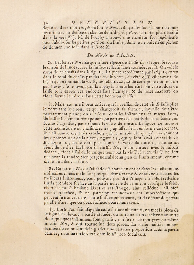 degré en deux moitiés ; 8c on fait le No mus de 30 divifions, pour marquer les minutes au-delTousde chaque demi degré. ( cet objet plus détaillé dans la note IN), M. de Fouchy a trouve une maniéré fort ingénieufe pour fubdivifer les petites portions du limbe, dont je ne puis m’empêcher de donner une idée dans la Note X. Du Miroir de VAlidade. 80. Les lettres Nn marquent une efpece dechaflis dans lequel fe trouve le miroir de l'index, avec la furface réfléchiflante tournée vers B. Q n voirie corps de ce chaflisdans la fi g, 13. La piece repréfentée par la.fig. 14 entre dans le fond du chaffîs par derrière le verre , du côté qu’il eft étamé 3 de façon qu’en tournant la vis E , les rebords ab, cd de cette piece qui font un peu élevés, fe trouvent par-là appuyés contre les cotés du verre , dont on lailïe tout exprès ces endroits fans étamage; 8c de cette maniéré on tient ferme le miroir dans cette boëte ou chafiis. 8 1, Mais, comme il peut arriver que la prefïion de cette vis E faffe plier le verre tant foit peu, ce qui changeroit fa furface, laquelle doit être parfaitement plane ; on a le foin , dans les inftrumens les mieux faits 5 de lailTer feulement trois pointes,ou portions des bords de cette boëte , en forme d’agraffes, pour retenir le verre du miroir. La figure 17 montre cette même boëte ou chafîis avec les 3 agraffes bca , en forme de crochets* 8c c’eft contre ces trois crochets que le miroir eft appuyé , moyennant les 3 pointes hea de la piece j figure 14, qui y font vis-à-vis : car la vis E , figure 10 , prefle cette piece contre le verre du miroir , comme on vient de le dire. La boëte ou chafiis Nn, toute entière avec le miroir dedans , tient à l’alidade uniquement par la vis F ; l’autre vis G ne fert que pour la rendre bien perpendiculaire au plan de l’inftrumenc, comme on le dira dans la fuite. 82. Ce miroir Nn de Faîidade eft étamé en entier dans les inftrumens ordinaires : mais on le fait prefque demi-éramé 8c demi-noirci dans les meilleurs inftrumens, pour pouvoir prendre l’image du foleil réfléchie fur la première furface de la partie noircie de ce miroir , lorfque le foleil eft très clair 8c brillant. Dans ce cas l’image, ainfi réfléchie, eft bien mieux tranchée , 8c ne participe aucunement des imperfeélions qui peuvent fe trouver dans l’autre furface poftérieure, ni du défaut de parfait parallélifme 3 que ces deux furfaces pourroient avoir. 83. Lorfqu’on fait ufage de cette furface obfcurcie , on met la piece de la figure 19 devant la partie étamée : ou autrement on en éleve une autre dont quelques inftrumens font garnis , qui fe trouve tout près du même miroir Nn, & qui tourne fur deux pivots. La partie noircie ou non éramée de ce miroir doit garder une certaine proportion avec la partie étamée3 comme on le verra dans le n°. 100 8c fuivans.