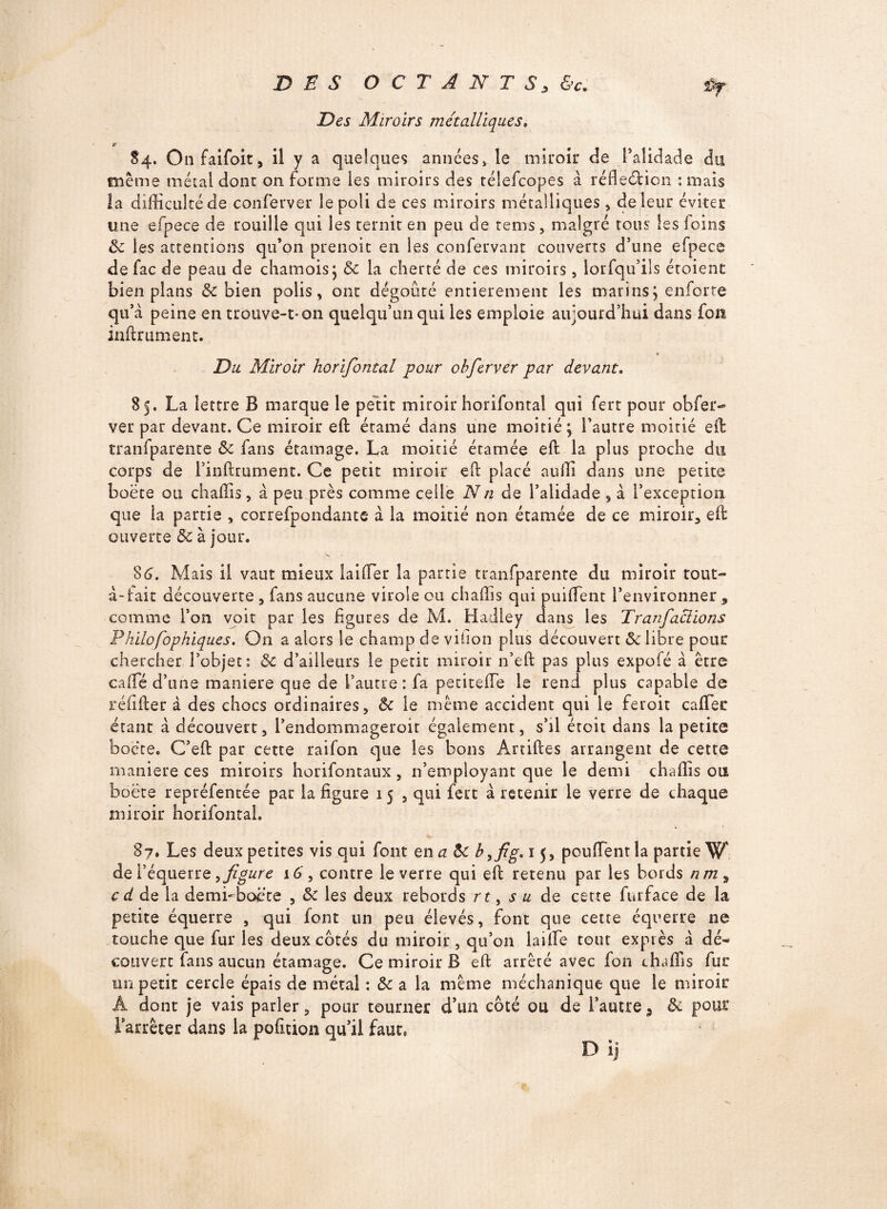 Des Miroirs métalliques, 84. Onfaifoit, il y a quelques années» le miroir c!e l’alidade du meme métal donc on forme les miroirs des télefcopes à réflexion -.mais la difficulté de conferver le poli de ces miroirs métalliques, de leur éviter une efpece de rouille qui les ternit en peu de rems, malgré tous les foins 3c les attentions qu’on prenoit en les confervant couverts d’une efpece de fac de peau de chamois; 3c la cherté de ces miroirs, lorsqu’ils étoient bien plans & bien polis, ont dégoûté entièrement les marinsj enforte qu’à peine en trôuve-t-on quelqu’un qui les emploie aujourd’hui dans fofâ infiniment. Du Miroir horifontal pour obferver par devant. 85. La lettre B marque le petit miroir horifontal qui fert pour obfer¬ ver par devant. Ce miroir efb étamé dans une moitié; l’autre moitié eib tranfparente 3c fans étamage. La moitié étamée efl la plus proche du corps de l’inftrument. Ce petit miroir efb placé auffi dans une petite boëte ou chaffis, à peu près comme celle Nn de l’alidade , à l’exception que ia partie , correfpondante à la moitié non étamée de ce miroir, efl ouverte 3c à jour. 86. Mais il vaut mieux laiffier la partie tranfparente du miroir tout- à-fait découverte , fans aucune virole ou chaffis qui puiffient l’environner , comme l’on voit par les figures de M. Hadley dans les Tranfaclions Philofophiques. On a alors le champ de viiion plus découvert 3c libre pour chercher l’objet: 3c d’ailleurs le petit miroir n’efb pas plus expofé à être caffé d’une maniéré que de l’autre: fa petiteffie le rend plus capable de réfifber à des chocs ordinaires, 3c le même accident qui le feroit caffier étant à découvert, l’endommager oit également, s’il étoit dans la petite boëte. C’eft par cette raifon que les bons Artiftes arrangent de cette maniéré ces miroirs horifontaux , 11’empioyant que le demi chaffis ou boëte repréfentée par la figure 15 , qui fert à retenir le verre de chaque miroir horifontal. 87. Les deux petites vis qui font en a 3c b 15, pouffient la partie W de l’équerre,figure 16', contre le verre qui eib retenu par les bords nm^ c d de la demi'boëte , 3c les deux rebords rt, su de cette furface de la petite équerre , qui font un peu élevés, font que cette équerre ne touche que fur les deux cotés du miroir , qu’on lai fie tout exprès à dé¬ couvert fans aucun étamage. Ce miroir B efb arrêté avec fon chaffis fur un petit cercle épais de métal : 3c a la même méchanique que le miroir A dont je vais parler, pour tourner d’un côté ou de l’autrea 3c pour 1 arrêter dans la pofition qu’il faut, Dij