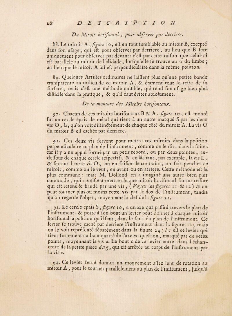 Du Miroir horifontai j pour obferver par derrière* S8. Le miroir A , figure i o, eft en rout femblable an miroir B, excepté dans Ton ufage, qui eft pour obferver par derrière, au lieu que B fert uniquement pour obferver par devant : c’eft par cette raifon que celui-ci eft parallèle au miroir de l’alidade, lorfqu’elle fe trouve au o du limbe y au lieu que le miroir A lui eft perpendiculaire dans la même pofttion. 89. Quelques Artiftes ordinaires ne laiftent plus qu’une petite bande ïranfparente au milieu de ce miroir A, de étament tout le refte de fa furface} mais c’eft une méthode miiftble, qui rend fon ufage bien plus difficile dans la pratique, de qu’il faut éviter abfolument* De la monture des Miroirs horifontaux* 90. Chacun de ces miroirs horifontaux B 8c A , figure îc, eft monté fur un cercle épais de métal qui tient à un autre marqué S par les deux vis O, L, qu’on voitdiftin&ement de chaque coté du miroir A. Lavis O du miroir B eft cachée par derrière* 91. Ces deux vis fervent pour mettre ces miroirs dans la pofttion perpendiculaire au plan de i’inftrument, comme on le dira dans la fuite; car il y a un appui formé par un petit rebord, ou par deux pointes , au- deilbtis de chaque cercle refpeéHf ; de en lâchant, par exemple, la vis L * ^ferrant l’autre vis O, ou en faifant le contraire, on fait pencher ce miroir, comme on le veut, en avant ou en arriéré. Cette méthode eft la plus commune : mais M. Dollond en a imaginé une autre bien plus commode , qui conftfte â mettre chaque miroir horifontai fur un reflort qui eft retenu de bandé par une vis , ( Voye£ les figures 11 de 12) de on peut tourner plus ou moins cette vis par le dos de l’inftrument, tandis qu’on regarde l’objet, moyennant la clef deXa figure ai. 92. Le cercle épais S ? figure îc, a un axe qui paftfe à travers le plan de Finftrument, de porte à fon bout un levier pour donner â chaque miroir horifontai la pofttion qu’il faut, dans le iens du pian de l’inftrument. Ce __ levier fe trouve caché par derrière l’inftrument dans la figure 10; mais an le voit repréfenté féparément dans la figure 24 ; bc eft ce levier qui tient fortement au bout quarré de l’axe en queftion , marqué par de petits points, moyennant la vis a. Le bout c de ce levier entre dans l’échan¬ crure de la petite piece dng ^ qui eft arrêtée au corps de l’inftrument par la vis c. 95* Ce levier fert â donner un mouvement allez lent de rotation au miroir A > pour le tourner parallèlement au plan de rinftrument, jufqrtà