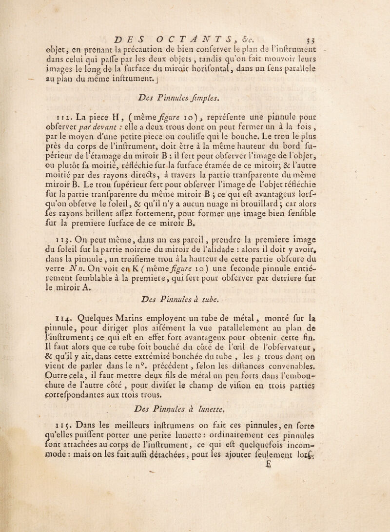 objet, en prenant la précaution de bien conferveu le plan de l’inftrument dans celui qui palfe par les deux objets, tandis qu’on fait mouvoir leurs images le long de la furface du miroir horifontal, dans un fens parallèle au plan du meme infiniment. j Des Pinnules Jimpies. ï 12. La piece H, (même figure 10), repréfente une pinnule pour obferver par devant : elle a deux trous dont on peut fermer un à la fois , par le moyen d’une petite piece ou coulifle qui le bouche. Le trou le plus près du corps de l’inflrument, doit être à la même hauteur du bord fu- périeur de l’étamage du miroir B : il fert pour obferver l’image de l'objet, ou plutôt fa moitié, réfléchie fur la furface étamée de ce miroir; de l’autre moitié par des rayons direéts, à travers la partie tranfparente du même miroir B. Le trou fupérieur fert pour obferver l’image de l’objet réfléchie fur la partie tranfparente du même miroir B ; ce qui eft avantageux lorf- qu’on obferve le loleil, <$c qu’il n’y a aucun nuage ni brouillard ; car alors fes rayons brillent alfez fortement, pour former une image bien fenhble fur la première furface de ce miroir B. 113. O11 peut même, dans un cas pareil, prendre la première image du foleil fur la partie noircie du miroir de l’alidade : alors il doit y avoir* dans la pinnule , un troifieme trou à la hauteur de cette partie obfcure du verre N n. On voit en K ( même figure 10) une fécondé pinnule entiè¬ rement femblable à la première, qui fert pour obferver par derrière fur le miroir A. Des Finnules à tube, 114. Quelques Marins employent un tube de métal, monté fur la pinnule, pour diriger plus aifément la vue parallèlement au plan de l’inftrument; ce qui eft en effet fort avantageux pour obtenir cette fin. Il faut alors que ce tube fait bouché du côté de l’oeil de l’obfervateur, de qu’il y ait,dans cette extrémité bouchée du tube , les 3 trous dont on vient de parler dans le nQ. précédent, félon les diftances convenables. Outre cela, il faut mettre deux fils de métal un peu forts dans l’embou¬ chure de l’autre côté , pour divifer le champ de vifiou en trois parties correfpondantes aux trois trous. Des Finnules à lunette. 115. Dans les meilleurs inftrumens on fait ces pinnules,en forte qu’elles puiflent porter une petite lunette: ordinairement ces pinnules font attachées au corps de i’inftrument, ce qui eft quelquefois incom« mode : maison les faitauffi détachées, pour les ajouter feulement lorfv E