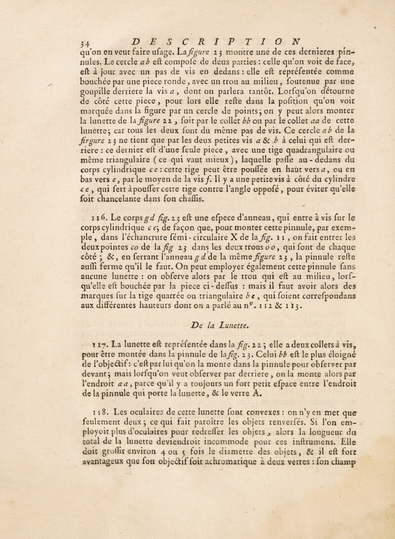 qu’on en veut Faire ufage. La figure 23 montre une de ces dernieres pin- nules. Le cercle a b eft compofé de deux parties ; celle qu’on voit de face,* eft à jour avec un pas de vis en dedans : elle eft repréfentée comme bouchée par une piece ronde , avec un trou au milieu , foutenue par une goupille derrière la vis a , dont on parlera tantôt. Lorfqu’on détourne de côté cette piece , pour lors elle refte dans la pofition qu’on voit marquée dans la figure par un cercle de points 3 on y peut alors monter la lunette de la figure 11 j fait par le collet bb ou par le collet aa de cette lunette 3 car tous les deux font du même pas de vis. Ce cercle a b de la firgure 23 ne tient que par les deux petites vis a & .b à celui qui eft der¬ rière : ce dernier eft d’une Feule piece, ayec une tige quadrangulaire ou même triangulaire (ce qui vaut mieux), laquelle paflfe au - dedans du corps cylindrique ce: cette tige peut être poufiee en haut versa, ou en bas vers e, par le moyen de la vis/. 11 y a une petite vis à côté du cylindre ce , qui Fert à pouffer cette tige contre l’angle oppofé, pour éviter qu’elle foit chancelante dans Fon chaffis. 116. Le corpsgd fig.i$ eft une eFpece d’anneau, qui entre à vis Fur le corps cylindrique ce 3 de façon que, pour monter cette pinnule, par exem¬ ple , dans l’échancrure Fémi- circulaire X de la fig* 11 , on Fait entrer les deux pointes co de la fi g 23 dans les deux trous ou, qui font de chaque côté 3 &, en Ferrant l’anneau gd de la même figure 2^ , la pinnule refte aufil ferme qu’il le faut. On peut employer également cette pinnule Fans aucune lunette : on obferve alors par le trou qui eft au milieu, lorf- qu’elle eft bouchée par la piece ci-définis : mais il faut avoir alors des marques fur la tige quarrée ou triangulaire be , qui foient correfpondans aux différentes hauteurs dont on a parlé au np» 112 & 113 . De la Lunette* \ 17. La lunette eft repréfentée dans la fig* 113 elle a deux collets à vis9 pour être montée dans la pinnule de lafig. 23. Celui bb eft le plus éloigné de l’objeéfif: c’eft par lui qu’on la monte dans la pinnule pour obferver par devant 3 mais lorfqu’on veut obferver par derrière, onia mente alors par l’endroit a a , parce qu’il y a toujours un fort petit efpace entre l’endroit de la pinnule qui porte la lunette, & le verre A. 118. Les oculaires de cette lunette Font convexes : on n’y en met que feulement deux 3 ce qui fait paroître les objets renverfés. Si l’on em- ployoit plus d’oculaires pour redreffer les objets j alors la longueur du total de la lunette deviendrait incommode pour ces inftrumens. Elle doit grolîir environ 4 ou 5 fois le diamètre des objets, de il eft fort avantageux que fon objetftiffoit achromatique à deux verres ;fon champ