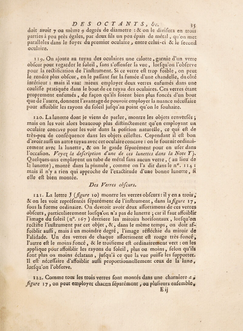 DES OCTANT 8j &c. 3 s doit avoir 7 ou même 9 degrés de diamètre : & on le divifera en trois parties à peu près égales, par deux fils un peu épais de métal, qu’on mec parallèles dans le foyer du premier oculaire ^ entre celui-ci Ôc le fécond oculaire. 119. On ajoute au tuyau des oculaires une calotte » garnie d’un verre ôbfeur pour regarder le foleil, fans s’offenfer la vue , lorsqu’on Fobfprve pour la rectification de l’inftrument. Si ce verre efi trop foible , on peut le rendre plus obfcur, en le paffant fur la fumée d’une chandelle, du côté intérieur : mais il vau: mieux employer deux verres enfumés dans une couliffe pratiquée dans le bout de ce tuyau des oculaires. Ces verres étant proprement enfumés , de façon qu’ils foient bien plus foncés d’un bouc que de l’autre, donnent l’avantage de pouvoir employer la nuance néceflaire pour affoiblir les rayons du foleil jufqu’au point qu’on le fouhaite. 120. La lunette dont je viens de parler, montre les objets renverfés j mais on les voit alors beaucoup plus diftin&ement qu’en employant irn oculaire concave pour les voir dans la pofition naturelle, ce quï efi de très-peu de conféquence dans les objets céleftes. Cependant il efi bon d’avoir aufli un autre tuyau avec cet oculaire concave : on le fournit ordinai¬ rement avec la lunette, ôc 011 le garde féparément pour en ufer dans Foccafion. Voye^ la defcription d'une de ces lunettes dans la Note Y)* Quelques-uns employent un tube de métal fans aucun verre , ( au lieu de la lunette), monté dans la pinnule , comme on l’a dit dans le np. 114 1 mais il n’y a rien qui approche de i’exaétitude d’une bonne lunette, fi elle eft bien montée. Des Verres ohfcurs. 121. La lettre J {figure 10) montre les verres obfcurs : il y en a trois* Bc on les voit repréfentés féparément de l’inftrument, dans la figure 17, fous la forme ordinaire. O11 devroit avoir deux alTortimens de ces verres obfcurs, particulièrement lorfqu’on n’a pas de lunette ; car il faut affoiblir l’image du foleil (n°. 167 ) derrière les miroirs horifontaux , lorfqu’on rectifie i’inftrument par cet objet, dans le même temps, on doit af- foiblir aufli, mais à un moindre degré, l’image réfléchie du miroir de l’alidade. Un des verres de chaque afîortiment eft rouge très-foncé* l’autre eft le moins foncé, Ôc le troifieme eft ordinairement vert ; on les applique pour affoiblir les rayons du foleil, plus ou moins, félon qu’ils font plus ou moins éclatans , jufqu’à ce que la vue puifle les fupporter. Il eft néceflaire d’affoiblir aufli proportionnellement ceux de la lune , lorfqu’on Fobferve. ï2 2. Comme tous les trois verres font montés dans une charnière a 3 figure 17, on peut employer chacun féparément, ou plufieurs enfemble* E if