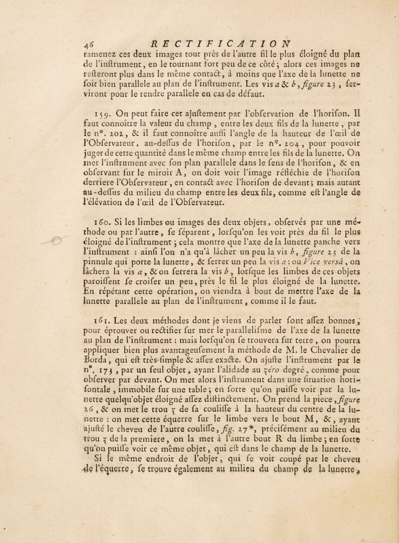 ramenez ces deux images tour près de l’autre fil le plus éloigne du plan de l’inftrument , en le tournant fort peu de ce côté; alors ces images ne relieront plus dans le même contaéf, à moins que l’axe de la lunette ne foit bien parallèle au plan de rinftrument. Les vis a de b ^ figure z 5 , fei> viront pour le rendre parallèle en cas de défaut. 15 9. On peut faire cet ajuftemenc par l’obfervation de l’horifon. Il faut connoîcre la valeur du champ ? entre les deux fils de la lunette , par le n°. 202, & il faut connoître aufll l’angle de la hauteur de l’œil de rObfervateur, au-deftus de l’horifon 5 par le ft9. 204 , pour pouvoir juger de cette quantité dans le même champ entre les fils de la lunette. On met rinftrument avec fon plan parallèle dans le fens de Phorifon, & en obfervant fur le miroir A, on doit voir l’image réfléchie de l’horifon derrière l’Obfervateur > en contaél avec l’horifon de devant; mais autant &u-deftus du milieu du champ entre les deux fils, comme eft l’angle de rélévation de l’œil de i’Obfervateur. 160, Si les limbes ou images des deux objets, obfervés par une me** thode ou par l’autre, fe féparent, lorfqu’on les voit près du fil le plus éloigné de l’inftrument ; cela montre que l’axe de la lunette panche vers rinftrument 1 ainfi Ion n’a qu’à lâcher un peu la vis b, figure 23 de la pinnule qui porte la lunette, &c ferrer un peu la vis a ; ou Vice versâ , on lâchera la vis a , de on ferrera la vis b 5 lorfque les limbes de ces objets paroiftent fe croifer un peu, près le fil le plus éloigné de la lunette. En répétant cette opération, on viendra à bout de mettre Taxe de la lunette parallèle au pian de L’inftrument, comme il le faut. 161. Les deux méthodes dont je viens de parler font allez bonnes,' pour éprouver ou reélifier fur mer le parallelifme de l’axe de la lunette au plan de l’inftrument : mais lorfqu’on le trouvera fur terre , on pourra appliquer bien plus avantageufement la méthode de M. le Chevalier de Borda, qui eft très-limple 8c aftez exaéle. On ajufte rinftrument par le n°ç 173 , par un feul objet, ayant l’alidade au \tro degré 5 comme pour obferver par devant. On met alors l’inftrument dans une iiruation bon- fontale , immobile fur une table; en forte qu’on puifle voir par la lu¬ nette quelqu’objet éloigné aftez diftinéfement. On prend la piece , figure 16 , & on met le trou £ de fa couiifte à la hauteur du centre de la lu¬ nette 5 on met cette équerre fur le limbe vers le bout M, ayant ajufté le cheveu de l’autre couiifte,^. 27*, précifément au milieu du trou 1 delà première, on la met à l’autre bout R du limbe ; en forte qu’on puifle voir ce même objet, qui eft dans le champ de la lunette. Si le même endroit de l’objet 5 qui fe voit coupé par le cheveu 4$ l’équerre, fe trouve également au milieu du champ de la lunette*»