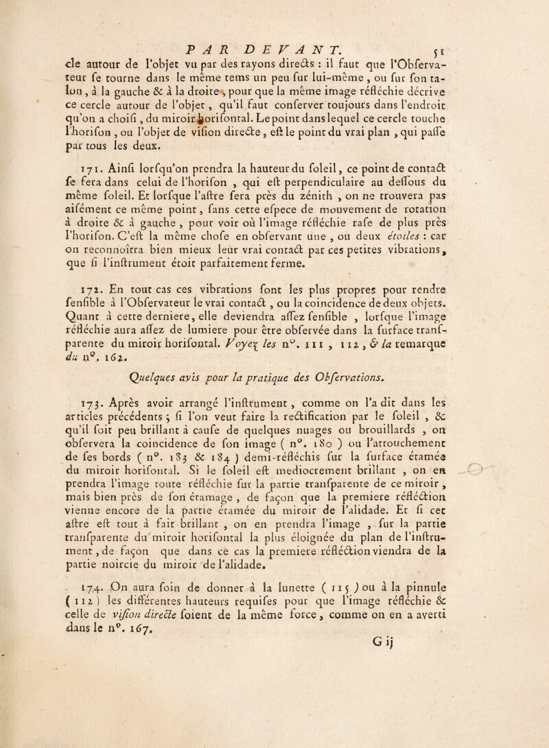 PAR DEVANT. / 5î cîe autour de l’objet vu par des rayons direéts : il faut que PObferva- teur fe tourne dans le même tems un peu fur lui-même , ou fur fou ta¬ lon , â la gauche & a la droite , pour que la même image réfléchie décrive ce cercle autour de l’objet, qu’il faut conferver toujours dans l’endroit ou ou a choifl , du miroir J§orifontal. Le point dans lequel ce cercle touche Lhorifon , ou l’objet de vifion direéte , efl: le point du vrai plan , qui palfe par tous les deux. T71. Ainfl iorfqu’on prendra la hauteur du foleil, ce point de contaél fe fera dans celui de l’horifon , qui efl: perpendiculaire au deflous du même foleil. Et lorfque l’aftre fera près du zénith , on ne trouvera pas aifément ce même point, fans cette efpece de mouvement de rotation à droite & a gauche , pour voir ou l’image réfléchie rafe de plus près l’horifon. C’eft la même chofe en obfervant une , ou deux étoiles : car 011 reconnoîfra bien mieux leur vrai contaél par ces petites vibrations % que ii l’inftrumenc étoit parfaitement ferme* 172. En tout cas ces vibrations font les plus propres pour rendre fenfibîe à l’Obfervateur le vrai contaéf , ou la coincidence de deux objets. Quant a cette derniere, elle deviendra aflez fenfibîe , lorfque l’image réfléchie aura aflez de lumière pour être obfervée dans la furface tranf-. parente du miroir horifontal. Foyeç les n°. 111 , m la remarque du n°. 162. j < -î r S Quelques avis pour la pratique des Obfervations. 173. Après avoir arrangé Pinftrumeut, comme on Ta dit dans les articles précédents j fl l’on veut faire la rectification par le foleil , de qu’il foit peu brillant à caufe de quelques nuages ou brouillards , 011 obfervera la coincidence de fon image ( n°. 180 ) ou l’attouchement de fes bords ( n°. 183 de 184 ) demi-réfléchis fur la furface étamée du miroir horifontal. Si le foleil efl; médiocrement brillant , on en prendra l’image toute réfléchie fur la partie tranfparente de ce miroir , mais bien pies de fon étamage , de façon que la première réflééfion vienne encore de la partie étamée du miroir de 1 alidade. Et fl cec aflre efl: tout à fait brillant , on en prendra l’image , fur la partie tranfparente du miroir horifontal la plus éloignée du plan de l’inftru- ment, de façon que dans ce cas la première réfléétion viendra de la partie noircie du miroir de l’alidade* 17.4. On aura foin de donner à la lunette ( 115 ) ou à la pinnule ( 111) les différentes hauteurs requifes pour que l’image réfléchie & celle de vifion directe foient de la même force, comme on en a averti dans le np. 167, Gij