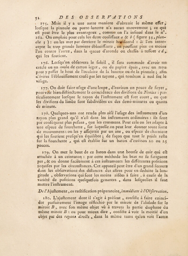 * 175Mais il y a une autre maniéré d’obtenir le iïiême effets loLTque la pinnule ou porte-lunette n’a aucun mouvement 3 ce qui eft peut-être le plus avantageux , comme on l’a infinué dans le n°0 161. On emploie pour cela les deux-couli(Faux a êc b ( figure 33 plan¬ che 3 ) : on les met par derrière le miroir hctfifonral t & l’on inter¬ cepte la trop grande lumière éblouilfante , en pouffant plus ou moins l’un contre l’autre, dans La queue d’aronde ou ch a fît s> à reifort cdr qui les foutienr.. \76. Lorfqu’on obfervera le foleil , il fera commode d’avoir tins cercle ou un ovale de carton léger , ou de papier épais , avec un trou: pour y palfer le bout de l’oculaire de la lunette ou de la pinnule ; afim d’éviter L’éblouifFement caufé par les rayons, qui tombent à nud fur le vifage.. 177. On doit faire ufage d’une loupe d’environ un pouce de foyer r pourvoir biendiltinétemenr la coïncidence des divifions du N on ms : par¬ ticulièrement lorfque le rayon de finftrument eft fort court , ou que les divifions du limbe font fubdivifées en des demi-minutes ou quarts- de minute. 178. Quelques-uns ont rendu plus aifé fufage des inftruments d’un rayon plus grand qu’il n’eft dans les inftruments ordinaires : ils font par conféquent plus pefans , que les communs. Pour cela on les adapte à une efpece de fourchette , fur laquelle on peut leur donner toute forte de mouvemensron les y alfujettit par un axe , ou efpece de charnière qui les. foutient prefqu’en équilibre 3 de façon que tout le poids refte fur la fourchette y qui eft établie fur un bâton d’environ 20. ou 2.5 pouces. 179. On met fe bout de ce Eaton dans une bourfe de cuir qui eft attachée à un ceinturon : par cette méthode les bras ne fe fatiguent pas , & on donne facilement à ces inftruments les différentes pofitions requifes par les circonftances. Cet appareil peut être d’un grand fecour$~ dans les obfervations des diftances des aftres pour en déduire la lon¬ gitude , obfervations qui font les moins ailées à faire , à caufe de la variété de pofitions quelquefois gênantes , dans ielquelies il faut mettre l’inftrument. De /’Ajuftement, ou rectification préparatoire,immédiate a rObfervation, 180. L’ajnftement dont il s’agit à préfent , confifte à faire coïnci¬ der parfaitement l’image réfléchie- par le miroir de l’alidade fur le miroir B , avec fon même objet vu à travers la partie diaphane du même miroir B : ou pour mieux dire , confifte à voir la moitié d’un objet par des rayons directs. dans le même tems qu’en voit l’autre