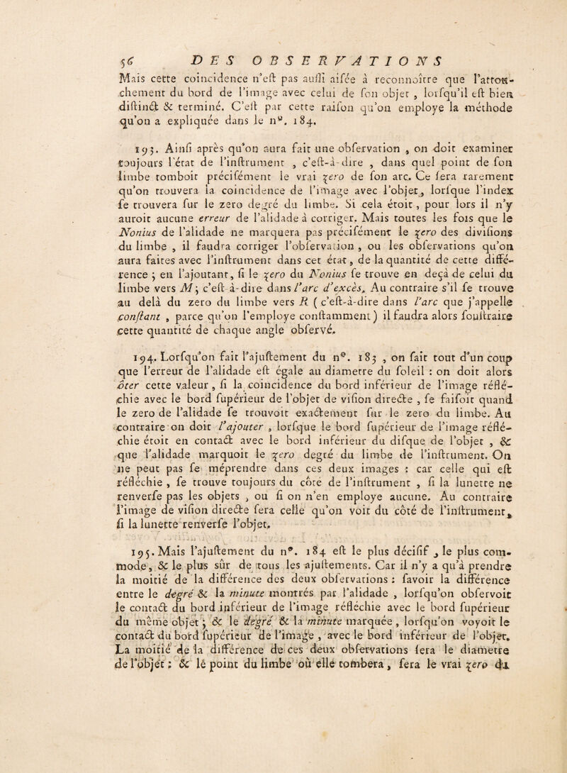 Mais cette coïncidence' n’eft pas a-uflî aifce à reconnaître que PattoK- .chement du bord de l’image avec celui de Ton objet , lorfqu’il eft bien diftinéjt Sc terminé. C’eit par cette raifon qu’on employé la méthode qu’on a expliquée dans le ny. 184. 195. Ai-nfî après qu’on aura fait une obfervation on doit examiner toujours l'état de l’inftrument , c’eft-à dire , dans quel point de fon limbe tomboir précisément le vrai %ero de Ton arc.. Ce fera rarement qu’on trouvera la coincidence de l’image avec l’objet, lorlque l’index fe trouvera fur le zéro degré du limbe, Si cela étoit, pour lors il n’y auroit aucune erreur de l’alidade à corriger. Mais toutes les fois que le Nonius de l’alidade ne marquera pas précisément le \ero des divifïons du limbe , il faudra corriger fobfervation , ou les obiervations qu’on aura faites avec l’inftrument dans cet état, de la quantité de cette diffé¬ rence 3 en l’ajoutant, fi le %ero du Nonius (e trouve en deçà de celui du limbe vêts M3 c’eft à* dire dans Rare T excès. Au contraire s’il fe trouve au delà du zéro du limbe vers R ( c’eft-à-dire dans l'arc que j’appelle Gonflant 9 parce qu’on l’employe conftamment) il faudra alors fouilraire cette quantité de chaque angle obfervé. 194, Lorfqu’on fait Pajuftement du n°. 183 , on fait tout d’un coup que l’erreur de l’alidade eft égale au diamètre du foleil : on doit alors vter cette valeur, h la coincidence du bord inférieur de l’image réflé¬ chie avec le bord fupérieur de l’objet de vifion diredbe , fe faifoit quand le zéro de l’alidade fe trouvent exaétement fur le zéro du limbe. Au contraire on doit ! ajouter , iorfque le bord fupérieur de l’image réflé¬ chie étoit en contaéf avec le bord inférieur du difque de l’objet , Sc que l’alidade marquoit le %ero degré du limbe de l’inftrument. On ne peut pas fe méprendre dans ces deux images : car celle qui effc réfléchie , fe trouve toujours du cote de l’inftrument , fi la lunette ne renverfe pas les objets , ou fi on n’en employé aucune. Au contraire î’image de vifion dire&e fera celle qu’on voit du côté de i’inihument* fi la lunette renverfe l’objet. > 5 \ ^ n? . u '.L V. . 195. Mais l’ajuftement du n®. 184 efh le plus déciflf j le plus com¬ mode, Sc le plus sur de tous les ajuftements. Car U 11’y a qu’à prendre la moitié de la différence des deux obiervations : favoir la différence entre le degré Sc la minute montrés par l’alidade , lorlqu’on obfervoit le contaéb du bord inférieur de l’image réfléchie avec le bord fupérieur du meme objet 3 Sc le degré Sc la minute marquée , lorfqu’on voyoit le contaéf du bord fupérieur de l’image , avec le bord inférieur de l’objer. La moitié de là différence de ces deux obfervations fera le diamètre de l’objet; Sc lé point du limbe ou elle tombera, fera le vrai ^ero dii