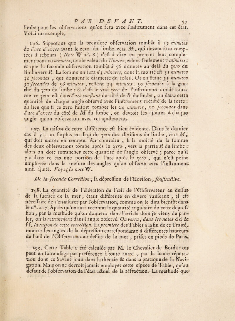 limbe pour les o b fer varie ns qu’on fera avec rinfirurnent dans cet état. Y o i ci ii n e x e m p 1 e.. » 196. Supposons que la première obfervation tombac à 15 minutes de 1arc d’excès avant le zéro du limbe vers M, qui devant être comp¬ tées à rebours ( Note W n°. 8) c’eft-à - dire en prenant Leur complé¬ ment pour 20 minutes\ totale valeur du Nonius, valent feulement 7 minutes v Sc que la fécondé obfervation tombât â 56 minutes an delà du %ero du limbe vers R. Lafomme en fera £3 minutes, dont la moitié eft 31 minutes jo fécondés ,qui donnent le diamètre du fol et I. Or en ôtant 31 minutes jo fecon.des de 56 minutes , relient 24 minutes, 30 fécondés à la gau¬ che du \ero du limbe r Sc c’eft le vrai \ero de l’inftrument : mais com¬ me ce je;o eft dans l’arc confiant du côté de R du limbe 5 on ôtera cette quantité de chaque angle obfervé avec l’inftrument rectifié de la forte v- au lieu que fi ce zéro faifoit tomber les 24 minutes4 30 fécondés dans i’arc d’excès du côté de M du limbe , on devrait les ajouter à chaque angle qu’on obferveroit avec cet ajuftement,, 197. La raifon de cette difFérence eft bien évidente. Dans le dernier cas il y a un- furplus en deçà du \ero des divi fions du limbe , vers M s qui doit entrer en compte. Àu contraire v (i la moitié de la lomme des deux obfervations tombe après le jero , vers la partie'i? du limbe £ alors on doit retrancher cette quantité de l’angle obfervé ; parce qu’il y a dans ce cas une portion de l’arc après le jero , qui n’eft point employée dans la mefure des angles qu’on obferve avec i’inftrumens ainîi ajnfté; Voye^la noteYl* De la fécondé Correction^ la dépreffion de P Ho ri fo n y fouftraclïve. ' 0L Ï98, La quantité de réiévarion de l’œil de l’Obfervateur au deffiis- de la furlace de la mer , étant différente en divers vaiffeaux , il eft néceffaire de s’en affurer par robfervation, comme on le dira bientôt dan# le nd. 217. Après qu’on aura reconnu la quantité angulaire de cette depref- fîon j par la méthode qu’on donnera dans l’article dont je viens de par¬ ler, on la retranchera dans l’angle obfervé. Onverra, dans les notes d d Sc ff, la raifon de cette correction. La. première des Tables à la fin de ce Traité,, montre les angles de la dépreftion correfpondante à différentes hauteurs* de l’œil de l’Obfervateur au delTus de la mer , prifes en pieds de Paris» 1=99., Cette Table a été calculée par M. le Chevalier de Borda : om peut en faire ufage par préférence à toute autre , par la haute réputa¬ tion dont ce Savant jouit dans la théorie Sc dans la pratique de la Navi¬ gation. Mais on ne devroit jamais employer cecte efpece de Table, qu'au* defaut de l’obfervadon de l’état aèluel de la réfraéUon» La méthode qu^