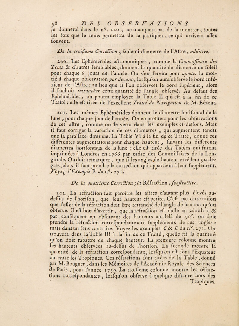 je donnerai dans le 11e. 110 , ne manquera pas de la montrer , tontes les fois que le tems permettra de la pratiquer, ce qui arrivera affez fou vent* De la troïjieme Correction 3 le demi-diametre de l’Aftre , additive. 2.00. Les Ephémérides agronomiques , comme la Connoijfance des Tems 8c d’autres femblables , donnent la quantité du diamètre du foleil pour chaque 6 jours de Tannée. On s’en fervira pour ajouter la moi¬ tié à chaque obfervation par devant -, lorfqu’on aura obfervé le bord infé- rieur de TAftre : au lieu que li Ton obfervoit le bord fupérieur , alors il faudroit retrancher cette quantité de l’angle obfervé. Au defaut des Ephémérides on pourra employer la Table II qui eft à la fin de ce Traité : elle eft tirée de l'excellent Traité de Navigation de M. Bézout, 2oï. Les memes Ephémérides donnent le diamètre horifontal de la lune ^ pour chaque jour de l’année* On en profitera pour les obfervauons de cet aftre , comme on le verra dans les exemples ci défions. Mais il faut corriger la variation de ces diamètres 5 qui augmentent tandis que fa parallaxe diminue. La Table VI à la fin de ce Traité, donne ces différentes augmentations pour chaque hauteur fuivant les differents diamètres hpri font aux de la lune ; elle eft tirée des Tables qui furent imprimées à Londres en 1766 par ordre des Commilfaires de la Lon¬ gitude. On doit remarquer, que fi les angles.de hauteur excédent 90 dé*» grés, alors il faut prendre la correction qui appartient à leur lupplément? ..Voye% T Exemple E du n@. 271* De la quatrième Correction J la RéfraCtion >fouJlractive» 202. La réfraétion fait paroître les aftres d’autant plus élevés au- deffus de Thorifon , que leur hauteur eft petite, C’eft par cette raifon que l’effet de la réfraCtion doit être retranché de l’angle de hauteur qu’on obferye. Il eft bon d’avertir , que la réfraCtion eft nulle au zénith : 8C par conféquent en obfervant des hauteurs au-dela de 90°. on doit prendre la réfraCtion correfpondante aux fuppléments de ces angles r mais dans un fens contraire. Voyez les exemples C8c E du n°.27?. O11 trouvera dans la Table III à la fin de ce Traité , quelle eft la quantité qu’on doit rabattre de chaque hauteur. La première colonne montre les hauteurs obfervées au-deffus de Thorifon. La fécondé montre la qm imité de la réfraCtion correfpondante, lorfqu’on eft fous TEquateur ou entre les Tropiques. Ces réfraCtions font tirées de la Table , donné par M. Bouguer, dans les Mémoires de l’Académie Royale des Sciences de Paris , pour Tannée 1739. La troifieme colonne montre les réfrac¬ tions correfpondantes 3 lorfqu’on obferye à quelque diftance hors des Tropiques, 1