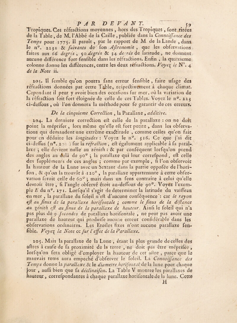 j I PAR DEVANT. # . ^ ^ Tropiques. Ces réfra&ions moyennes, hors des Tropiques , font tirées de la Table , de M. l’Abbé de la Caille , publiée dans la Connoijjdnce des Temps pour 1775. Il paroît, par le rapport de M de la Lande , dans le n9. 2231 8c fuivants de Ton Aftronomie , que les obferv.uions faites aux 66 degrés , 5 o degrés 8c 34 de rés de latirude , ne donnent aucune différence fortTenfible dans les réfraétions. Enfin , la quatrième colonne donne les différences, entre les deux rétradions. Voye\ ie N°. 4 de la Note ii. 203. Il fembîe qu’on pourra fans erreur fenfîble , faire ufage des réfraétions données par cette Table, refpedivement à chaque climat. Cependant il peut y avoir bien des occafions fur mer, où la variation de là réfradion foit fort éloignée de celle de ces Tables. Voyez le n9. 223 ci-delfous , où l’on donnera la méthode pour fe garantir de ces erreurs. De la cinquième Correction , la Parallaxe , addidve. 204. La derniere corredion eft celle de la parallaxe : on ne doit point la méprifer , lors même qu’elle eft fort petite ,. dans les obferva- îions qui demandent une extrême exaditude , comme celles qu’on fait pour en déduire les longitudes: Voyez le n°. 316. Ce que j’ai dit ci-deflus (n®. 201 } fur la réfraction , eft également applicable a fa parai-, laxe 3 elle devient nulle' au zénith : 8c par conféquent lorfqu’on prend des angles au delà de ooQ 3 la parallaxe qui leur correfpond , eft celle des fupplémenfs de ces angles ; comme par exemple , ft Ton obfervoit la hauteur de la Lune avec un Sextant dans la partie oppofée de l’hori- fon , 8c qu’on la trouvât à -120° , la parallaxe appartenante â cette obfer- vation feroit celle de 6o° 3 mais dans un feus contraire à celui qu’elle devroit être , ft l’angle obfervé étoit au-deffous de 90°. Voyez l’exem¬ ple E du n9. 271. Lorfqu’iî s’agir de déterminer la latitude du vaiftéau en mer , la parallaxe du Loleil n’eft d’aucune conféquence: car le rayon ejl au Jinus de la parallaxe horifontale ; comme le Jinus de la diftance au ■qénith ejl au jinus de la parallaxe de hauteur. Ainft le foleil qui n’a pas plus de 9 fécondés de parallaxe horifonrale , ne peut pas avoir une parallaxe de hauteur qui produife aucune erreur coniidérable dans les obfervations ordinaires. Les Etoiles fixes n’ont aucune parallaxe fen- ftble. Voye% la Note cc fur l'effet de la Parallaxe. 205. Mais la parallaxe de la Lune , étant la plus grande de celles des aftres à caufe de fa proximité de la terre , ne doit pas êcre meprifée , lorfqu’on fera obligé d’employer la hauteur de cec aftre 3 parce que le mauvais rems aura empeché d’obferver le foleil. La Connoijjance des Temps donne la parallaxe 8c le diamètre horifontal de la lune pour chaque jour , aufti bien que fa déclinaifon. La Table V montre les parallaxes de hauteur, correfpondantes à chaque parallaxe horifontale de la lune. Cette H