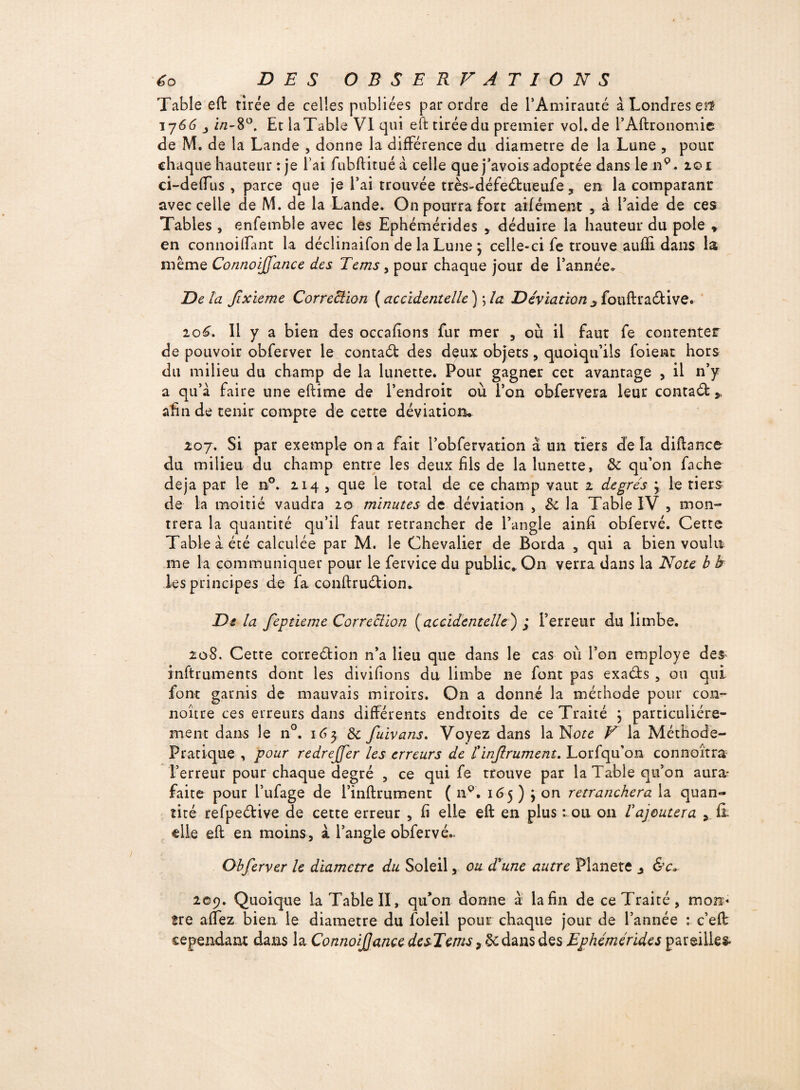 Table eft tirée de celles publiées par ordre de l’Amirauté à Londres et* 1766 i/2-80. Et la Table VI qui eft tirée du premier vol. de l’Aftronomie de M. de la Lande , donne la différence du diamètre de la Lune , pour chaque hauteur : je l’ai fubftituéà celle quej’avois adoptée dans le nQ. 201 ci-deftus , parce que je l’ai trouvée très-défe&ueufe , en la comparanr avec celle de M. de la Lande. On pourra fort aifément , â l’aide de ces Tables , enfemble avec les Ephémérides , déduire la hauteur du pôle » en connoilfant la déclinaifon de la Lune ; celle-ci fe trouve aufti dans la même Connoijfance des Tems, pour chaque jour de l’année» Delà fixieme Correction ( accidentelle ) ; la Déviation ^ fouftractive. io£. Il y a bien des occafîons fur mer , où il faut fe contenter de pouvoir obferver le contact des deux objets, quoiqu’ils foienc hors du milieu du champ de la lunette. Pour gagner cet avantage , il n’y a qu’à faire une eftime de l’endroit où l’on obfervera leur contact * afin de tenir compte de cette déviation* 207. Si par exemple on a fait l’obfervation à un tiers delà diftance du milieu du champ entre les deux fils de la lunette, & qu’on fâche déjà par le n°. 214 , que le total de ce champ vaut 2 degrés 3 le tiers de la moitié vaudra 20 minutes de déviation , 8c la Table IV , mon¬ trera la quantité qu’il faut retrancher de l’angle ainfi obfervé. Cette Table à été calculée par M. le Chevalier de Borda , qui a bien voulu me la communiquer pour le fervice du public. On verra dans la Note b h les principes de fa conftruction* Delà feptieme Correction {accidentelle') j l’erreur du limbe. 208. Cette correction n’a lieu que dans le cas où l’on employé des inftruments dont les divifions du limbe ne font pas exacts , ou qui font garnis de mauvais miroirs. On a donné la méthode pour con~ noître ces erreurs dans différents endroits de ce Traité ; particuliére¬ ment dans le n°. 163 8c fuivans. Voyez dans la Note V la Méthode- Pratique , pour redreffer les erreurs de tinstrument. Lorfqu'on connaîtra l’erreur pour chaque degré , ce qui fe trouve par la Table qu’on aura* faite pour l’ufage de l’inftrument ( ap. 16 5 ) j on retranchera la quan¬ tité refpe&ive de cette erreur , fi elle eft en plus : ou on rajoutera , fi elle eft en moins, à l’angle obfervé.. Obferver le diamètre du Soleil, ou drune autre Planete ^ &c* 209. Quoique la Table II, qu’on donne à la fin de ce Traité, mon« îre affez bien le diamètre du foleil pour chaque jour de l’année : c’eft cependant dans la ConnoiJJance desTems, &dans des Ephémérides pareilles*