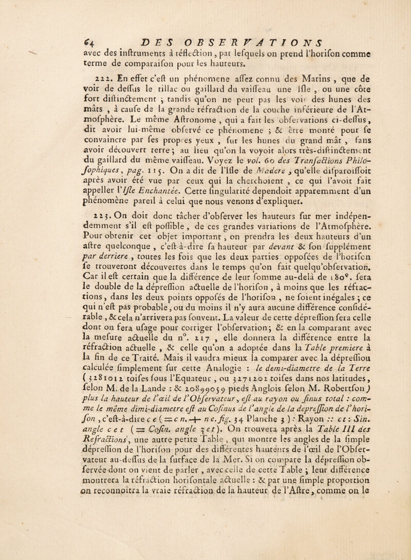 avec des inftrumehts à réfleétion , par lefqueis on prend Phorifon comme terme de comparaifon pour les hauteurs» 222. En effet c’eft un phénomène allez connu des Marins , que de voir de delfus le tillac ou gaillard du vailfeau une ifîe 5 ou une cote fort diftinébement ; tandis qu’on ne peut pas les voi* des hunes des mâts , â caufe de la grande réfraction de la couche inférieure de 1 At- mofphère. Le même Aftronome , qui a fait les obfei varions ci-deffus, dit avoir lui-même obiervé ce phénomène ; Sc erre monré pour fe convaincre par fes propres yeux , fur les hunes du grand mât , (ans avoir découvert terre; au lieu qu’on la voyoit alors très-diftin<5tement du gaillard du même vailfeau. Voyez le vol, 60 des Iranjactions Philo- Jophiqu.es, pag. 115. On a dit de lllle de Madère > qu’elle difparoilfoic après avoir été vue par ceux qui la cherchaient , ce qui l’avoit fait appeller Vîjle Enchantée, Cette fingularité dependoit apparemment d’un phénomène pareil à celui que nous venons d’expliquer. 223. On doit donc tâcher d’obferver les hauteurs fur mer indépen¬ damment s’il elt poiïible , de ces grandes variations de l’Atmofphère. Pour obtenir cet objet important , on prendra les deux hauteurs d’un aftre quelconque , c’eff à-dire fa hauteur par devant Sc fou fupplémenc par derrière , toutes les fois que les deux parties oppofées de Phorifcn fe trouveront découvertes dans le temps qu’on fait quelqu’obfervation. Car ileft cerrain que la différence de leur fomme au-delà de i8oç. fera le double de la dépredion actuelle de l’horifon , à moins que les réfrac¬ tions, dans les deux points oppofés de Phorifon , ne foient inégales ; ce qui n eft pas probable,ou du moins il n’y aura aucune différence conAdé- rable , Sc cela n’arrivera pas fouvenr. La valeur de certe déprefîion fera celle dont on fera ufage pour corriger Pobfervation ; & en la comparant avec la mefure aéluelle du n°. 217 , elle donnera la différence entre la réfraction aétuelle , Sc celle qu’on a adoptée dans la Table première à la fin de ce Traité. Mais il vaudra mieux la comparer avec la déprefîiou calculée Amplement fur cette Analogie : le demi-diametre de la Terre ( 3281012 toifes fous PEquateuc , ou 3271202 toifes dans nos latitudes, félon M. de la Lande : Sc 20899059 pieds Anglais félon M. Robertfon J plus la hauteur de T œil de T Obfervateur, ejl au rayon ou Jinus total : com¬ me le même dimi-diametre ejl au Cofinus de T angle de la depreJjLon de T hori- fon , c’eft-à-dire c e (z=.c n, -4— n e.jig. 34 Planche 3 ) * Rayon :: et : Sin. angle cet (=3 Cojin, angle \et). On trouvera après la Table 111 des Refracüons\ une autre petite Table , qui montre les angles de la Ample déprelîîon de Phorifon pour des différentes hauteurs de i’œil de PObfer- vateur au-deffus de la furface de la Mer. Si on compare la déprefîion ob- fervée donc 011 vient de parler , ayec ceile de cette Table ; leur différence montrera la réfraction horifontale actuelle : Sc par une Ample proportion an reconnaîtra la vraie réfraction de la hauteur de PAftre, comme on le ■ » ,