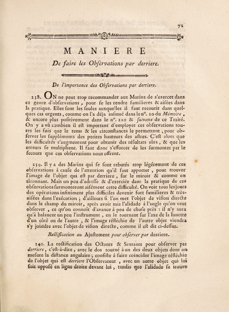 MANIERE De faire les Obfervations par derrière. ... -———.fl. « De timportance des Obfervations par derrière» 238. On ne peut trop recommander aux Marins de s’exercer dans ce genre d’obfervations j pour fe les rendre familières & aifées dans la pratique. Elles font les feules auxquelles il faut recourir dans quel¬ ques cas urgents , comme on l’a déjà infinué dans len°. 20 du Mémoire * 3c encore plus pofttiverrrent dans le n°. 220 5c fuivans de ce Traité. On y a vu combien il eft important d’employer ces obfervations tou¬ tes les fois que le rems 3c les circonftances le permettent , pour ob- ferver les fuppléments des petites hauteurs des aftres. C’eft alors que les difficultés s’augmentent pour obtenir des réfultats surs , 3c que les erreurs fe multiplient. Il faut donc s’efforcer de les furmonter par le fecours que ces obfervations nous offrent.. 23 9. Il y a des Marins qui fe fout rebutés trop légèrement de ces ©bfervations à caufe de l’attention qu’il faut apporter , pour trouvée l’image de l’objet qui eft par derrière , fur le miroir & comme en tâtonnant. Mais un peu d’adreffe ôc d’exercice dans la pratique de ces obfervations furmonteront aifément cette difficulté. On voit tous les jours des opérations infiniment plus difficiles devenir fort familières 3c très- aifées dans l’exécution 3 d’ailleurs fi l’on met l’objet de vifion direde dans le champ du miroir, après avoir mis l’alidade à l’angle qu’on veut obferver , ce qu’on connoît d’avance à peu de chofe près : il n’y aura qu’à balancer un peu l’infirrument , en le tournant fur l’axe de la lunette d’un coté ou de l’autre , 3c l’image réfléchie de l’autre objet viendra s’y joindre avec l’objet de vifion direde, comme il eft dit ci-deffus. Récif cation on Ajuftement pour obferver par derrière. 240. La redification des Odants 3c Sextants pour obferver par derrière, c’eft-à-dire , avec le dos tourné à un des deux objets dont ou mefure la diftance angulaire 3 confifte à faire coïncider l’image réfléchie de l’objet qui eft derrière l’Obfervateur , avec un autre objet qui lui foie oppofé en ligne droite devant lui > tandis «que l’alidade fe trouve