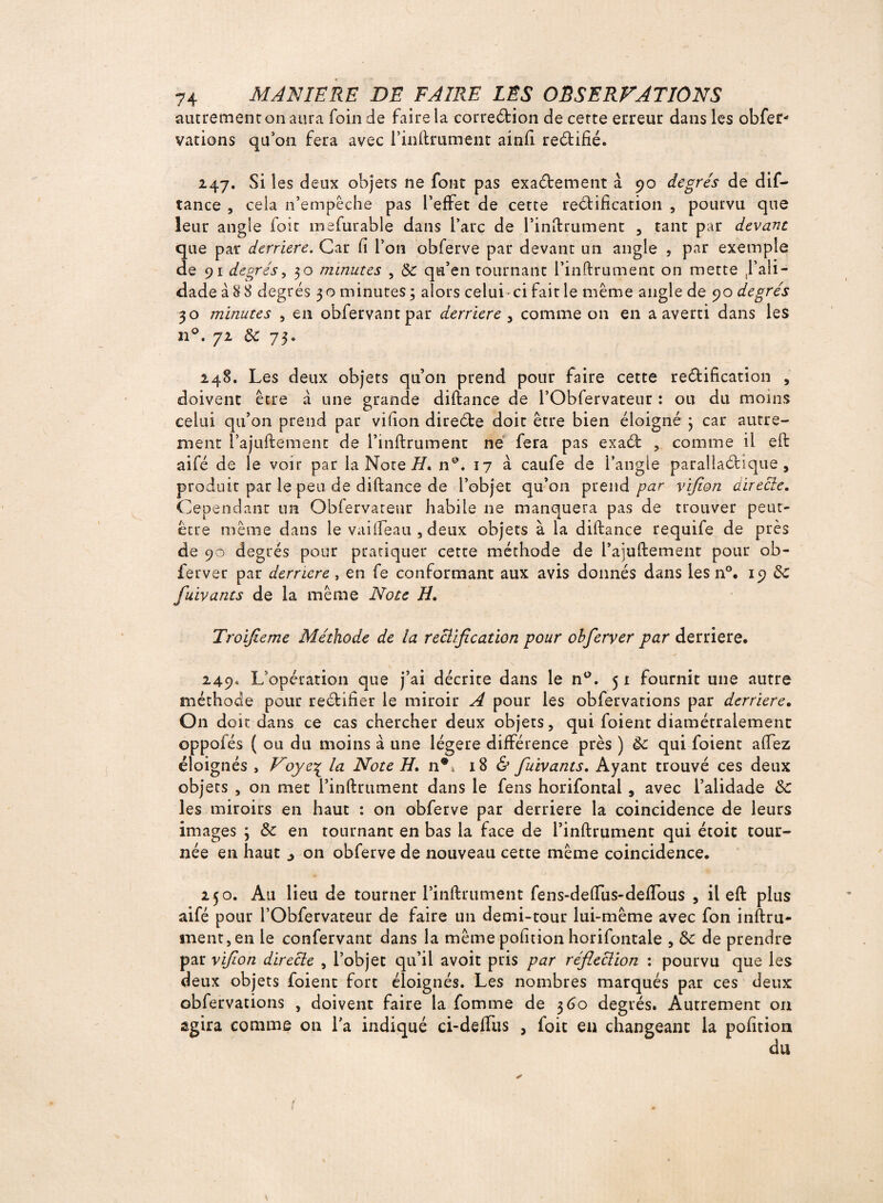 autrement on aura foin de faire la correction de cette erreur dans les obfer* varions qu’on fera avec l’inftrument ainfi reétifié. 247. Si les deux objets ne font pas exactement à 90 degrés de dif- tance , cela n’empêche pas l’effet de cette rectification , pourvu que leur angie foie mefurable dans l’arc de l’inftrument , tant par devant que par derrière. Car fi l’on obferve par devant un angle , par exemple de 91 degrés, 30 minutes , de qu’en tournant l’inftrument on mette ,1’aü- dade à 88 degrés 30 minutes; alors celui- ci fait le même angle de 90 degrés 30 minutes , en obfervantpar derrière , comme on en a averti dans les 11°. 72 de 73. 248. Les deux objets qu’on prend pour faire cette rectification , doivent être à une grande diftance de l’Obfervateur : ou du moins celui qu’on prend par vifion direCte doit être bien éloigné ; car autre¬ ment l’ajuftemenc de l’inftrument ne fera pas exaCt , comme il eft aifé de le voir par la Note H* n°. 17 à caufe de l’angle parallaCtlque , produit par le peu de diftance de l’objet qu’on prend par vifion directe. Cependant un Obfervateur habile ne manquera pas de trouver peut- être même dans le vaifléau , deux objets à la diftance requife de près de 90 degrés pour pratiquer cette méthode de i’ajuftement pour ob- ferver par derrière , en fe conformant aux avis donnés dans les n°. 19 Ce fuivants de la même Note H. Troijieme Méthode de la rectification pour obferver par derrière. 249. L opération que j’ai décrite dans le n°. 51 fournit une autre méthode pour rectifier le miroir A pour les obfervarions par derrière. On doit dans ce cas chercher deux objets, qui foient diamétralement oppofés ( ou du moins à une légère différence près ) de qui foient affez éloignés , Voye% la Note H. nC 18 & fuivants. Ayant trouvé ces deux objets , on met l’inftrument dans le fens horifontai, avec l’alidade de les miroirs en haut : on obferve par derrière la coincidence de leurs images ; de en tournant en bas la face de l’inftrument qui étoic tour¬ née en haut j on obferve de nouveau cette même coincidence. 250. Au lieu de tourner l’inftrument fens-deffus-defTous , il eft plus aifé pour l’Obfervateur de faire un demi-tour lui-même avec fon inftru- ment,en le confervant dans la même pofition horifontale , de de prendre par vifion directe , l’objet qu’il avoit pris par réfleclion : pourvu que les deux objets foient fort éloignés. Les nombres marqués par ces deux obfervations , doivent faire la tomme de 360 degrés. Autrement on agira comme on l’a indiqué ci-deffus , foie eu changeant la pofition du