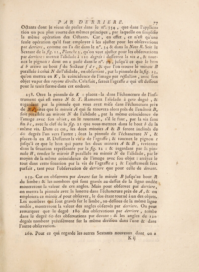 O&ants dont je viens de parler dans le n°. 354 , que dans l’applica¬ tion un peu plus courte des memes principes , par laquelle on (implifie la même opération des Oétants. Car , en effet , ce n’eft qu’une feule opération qu’il faut employer à les ajufter pour les obfervations par derrière , comme on l’a dit dans le n^. 34 & dans la Note R. Soit le Sextant de la fig. 11, Planche 2 , qu’on veut ajufter pour les obfervations par derrière : mettez l’alidade à 1 20 degrés : defterrez la vis a , & tour¬ nez le pignon t dont on a parlé dans le n°. 99 , jufqu’à ce que le bras d b arrive au bout / du Seéfceur f d r , 8c que l’on trouve le miroir B parallèle à celui N de l’alidade , en obfervanr, par la pinnule de lafig. 2 3, qu’on mettra en K , la coincidence de l’image par réfieclion , avec fou objet vu par des rayons directs. Cela fait, ferrez fagraffe a qui eft deffous pour le tenir ferme dans cet endroit. 258. Otez la pinnule de K : placez-la dans Péchancrure de l’inf- trument qui eft entre N 8c T. Ramenez l'alidade à %ero degré , 8c regardant par la pinnule que vous avez mife dans l’échancrure près de N/xEuqs que le miroir A qui fe trouvera alors près de l’endroit I?, foit parallèle au miroir N de l’alidade , par la même coincidence de l’image avec fon objet , en le tournant, s’il le faut, par la vis fans fin b c , avec la clef de la fig. 21 que vous mettrez dans le bout b de la même vis. Dans ce cas, les deux miroirs A 8c B feront inclinés de 6o degrés l’un vers l’autre ; ôtez la pinnule de l’échancrure N , 8c piacezda en H. Deifsrrez la vis a de l’agraffe 3 8c tournez le pignon t jufqu’à ce que le bras qui porte les deux miroirs A 8c B , revienne dans la ftruation repréfentée par la fig. 12 : & regardant par la pin- mile H, rendez le miroir B parallèle au miroir N de l’alidade, par le moyen de la même coincidence de l’image avec fon objet : arrêtez le tout dans cette ftruation pat la vis de l’agraffe a 3 «Se l’ajuftement fera parfait , tant pour i’obfervation de derrière que pour celle de devant. 259. Caron obfervera par devant fur le miroir B jufqu’au bout R du limbe *. 8c les nombres qui font gravés au-deffiis de la ligne ondée montreront la valeur de ces angles. Mais pour obferver par derrière, on mettra la pinnule avec la lunette dans l’échancrure près de A ^ 8c on emploiera ce miroir^ pour obferver, le dos étant tourné à un des objets. Les nombres qui font gravés fur le limbe, au-deftous de la même ligne ondée , montreront la valeur des angles obfervés par derrière. On peut remarquer que le degré J 80 des obfervations par derrière , tombe dans le degré 60 des obfervations par devant : 8c les angles de 120 degrés tombent précisément fur la même divifton dans l’une 8c dans l’autre obfervation. x6o. Pour ce qui regarde les autres Sextants nouveaux dont on a K ij