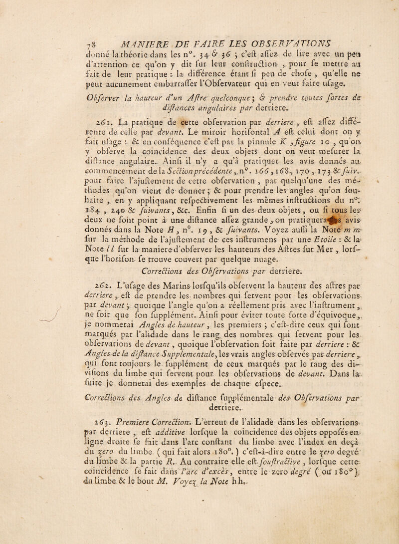 donné la théorie dans les n°. 34 & 36 3 c’eft allez de lire avec un peu d’attention ce qu’on y dit fur leur conilruélion , pour fe mettre m fait de leur pratique la différence étant fi peu de chofe , qu’elle ne peut aucunement e ni bar rafler i’Obfervateur qui en veut faire ufage. Obferver la hauteur d3un Aflre quelconque4 & prendre toutes fortes de. d fiances angulaires par derrière. 21. La pratique de cette observation par derrière , efl affez diffé¬ rence de celle par devant. Le miroir horifontal A eft celui dont on y fait ufage 1 8c en conféquence c’efl par la pinnuie K ^ figure 10 , qu’on y obferye la coïncidence des deux objets dont on veut mefurer la difiance angulaire. Ainfi il n’y a qu’à pratiquer les avis donnés au- commencement de la Section précédente 5,n9. 166 ,168, 170 ,173 8c fuiv pour faire l’ajiiftemenc de cette obfervation , par quelqu’une des mé¬ thodes qu’on vient de donner 3 &: pour prendre lesangles qu’on fou- haite , en y appliquant refpeélivement les mêmes inftruélions du n°: i:84 j. 240 8c fuivants, Sec. Enfin fi un des deux objets, ou fi tous les; deux ne font point à une diftance affez grande ^ on pratiquerais avis donnés dans la Note H n°. 19,8c fuivants. Voyez aufli la Note m m fur la méthode de fajuftement de ces inftrumens par une Etoile : 8c la* Note II fur la maniéré d’obferver les hauteurs des Alites fur Mer , lorf- que l’horifon. fe trouve couvert par quelque nuage. Corrections desO bfervations par derrière. 2S1+ L’ufage des Marins lorfqu ils obfervent la hauteur des aftres par derrière cfl de prendre les nombres qui fervent pour les obfervations^ par devant 3 quoique l’angle qu’on a réellement pris avec l’infirument s ne foit que fon fupplément. Ainfi pour éviter toute forte d’équivoque je nommerai Angles de hauteur , les premiers 3 c’eft-dire ceux qui font marqués par l’alidade dans le rang des nombres, qui fervent pour les obfervations de devant, quoique l’obfervation foit faite par derrière : 8c Angles delà difiance Supplementale^ les vrais angles obfervés par derrière 3 qui font toujours le fupplément de ceux marqués par le rang des di¬ visons du limbe qui fervent pour les obfervations de devant. Dans la laite je donnerai des* exemples de chaque efpece. Corrections des Angles de difiance fupplémentale des Obfervations par derrière. 263. Premiers Correction. L’erreur de l’alidade dans les obfervations» par derrière , eft additive lorfque la coincidence des objets oppofés en ligne droite fe fait dans l’arc confiant du limbe avec l’index en deçà du \ero du limbe ( qui fait alors 18o°. ) c’efl-à-dire entre le \ao degré du limbe &.la partie R, Au contraire elle eRfouflraclive , lorfque cette coincidence fe fait dans Tare d3excès, entre le zéro degré ( ou 180^), du limbe & le bout M. Noyé% la Note h ho-