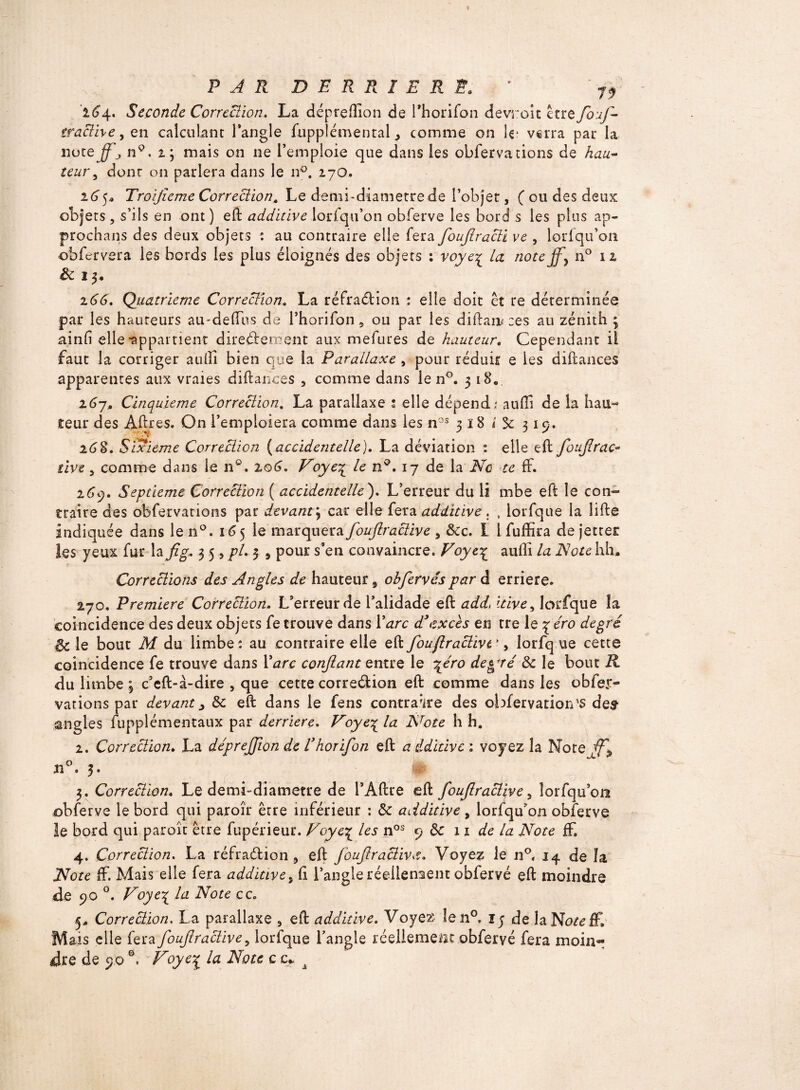 164. Seconde Correction. La dépreffion de rhorifon devroit être fouf- traclive 9 en calculant l’angle fuppîémental, comme on U; verra par la 110teffj n°. 2; mais on 11e l’emploie que dans les obfervations de hau¬ teur., dont on parlera dans le n°. 170. 165* Troijïeme Correction, Le demi-diamètre de l’objet, ( ou des deux objets, s’ils en ont) eft additive lorfqu’on obferve les bord s les plus ap¬ prochais des deux objets : au contraire elle fera foufiracii ve , lorfqu’oii obfcrvera les bords les plus éloignés des objets : voye% la note ff} n° 12 & I 3. 266. Quatrième Correction. La réfradtion : elle doit et re déterminée par les hauteurs au-deffus de rhorifon 5 ou par les diilaii* ces au zénith 3 ainfi elle-appartient directement aux mefures de hauteur. Cependant il faut la corriger au11 1 bien que la Parallaxe , pour réduit e les diftances apparentes aux vraies diftances , comme dans le n°. 318. 26-j. Cinquième Correction, La parallaxe s elle dépend.; aufti de la hau¬ teur des Affres. On l’emploiera comme dans ies nos 318 i 3c 319. 26 S. Sixième Correction (accidentelle). La déviation : elle eft foujlrac¬ tive , comme dans le n°. 106. Voyeç le n°. 17 de la Ne te ff. 269. Septième Correction ( accidentelle). L’erreur du li mbe eft le con¬ traire des obfervations pat devant\ car elle fera additive . , iorfque la lifte indiquée dans le n°. 165 le marquera foufiraclive , 8cc. I i fuffira de jettet les yeux fur la fig* 35, pi. 3 9 pour s’en convaincre. Voye^ aufli la Note hh. Corrections des Angles de hauteur 9 obfervés par d erriere. 270. Première Correction. L’erreur de l’alidade eft addi itive, Iorfque îa coincidence des deux objets fe trouve dans Y arc d’excès en tre le 7 éro degré 6c le bout M du limbe: au contraire elle eft foufiraclivt’, Iorfque cette coincidence fe trouve dans Y arc confiant entre le \éro de^ré 8c le bout R du limbe j c’eft-à-dire , que cette corredlion eft comme dans les obfer¬ vations par devant > 8c eft dans le fens contraire des obfervation's des- angles fupplémentaux par derrière. Voye\ la Nrote h h. 2. Correction. La déprefiion de Vhorifon eft additive ; voyez la Note Ji°. 3. 3. Correction. Le demi-diametre de l’Âftre eft foufiraclive, lorfqu’oa obferve le bord qui paroîr être inférieur : 8c additive , lorfqu’on obferve le bord qui paroît être fupérieur. Voye£ les nos 9 8c 11 de la Note ff. 4. Correction. La réfradfcion 9 eft foufiraclive. Voyez le n°, 14 de îa Note ff. Mais elle fera additive, fi l’angle réellement obfervé eft moindre de 90 °. Voyej la Note ce. j* Correction. La parallaxe , eft additive. Voyez Ien°, ij de laNo^ff, Mais elle fera foufiraclive, Iorfque l’angle réellement obfervé fera moin¬