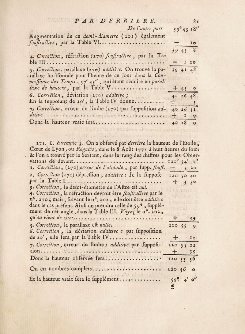 De Vautre part 3 9° 4 3 iS/J? Augmentation de ce demi-diamètre (201) également foujlr active, par la Table VL.. .............. •—_10 39 43 $ 4. Correction , réfradion (270) foujlr active , par la Ta¬ ble III..«.... — 1 2® 5. Correction, parallaxe (27©) additive. On trouve la pa- 39 41 48 ràllaxe horifontale pour Thelire de ce jour dans la Con- noifance des Temps , 57' 43 , qui étant réduite en parai laxe de hauteur, par la Table V........ *.... . -f 45 © 6. Correction r déviation (270) additive ; 40 16 48 En la fuppofanp de io/, la Table IV donne. . .. 4- 3 7* Correction y erreur du limbe (270) par fuppofition ad- 40 16 51 ditlve.. . . . ... *., . + 1 9 Donc la hauteur vraie fera... 40 28 o 271. C. Exemple 3. On a obfervé par derrière la hauteur de l’Etoile 9 Cœur de Lyon jou Re'gulus y dans le 8 Août 1775 à huit heures du foir: &: l’on a trouvé par le Sextant * dans le rang des chiffres pour les Obfer- vations de devant______ . .. i2o° 54' o 1. Correction y (270) erreur de L3alidade , par fupp. foufî, — 3 20 2. Correction (270) dépreftion , additive : Je la fuppofe 120 50 40 par la Table L .... .....__ . + 3 50 3. Correction, le demi-diametre de l’Aftre eft nul. 4. Correction j la réfradion devroit être fouftr active par le n*\ 2703 mais,fuivant len9. 202 , elle doit être additive dans le cas préfent. Ainfi on prendra celle de 59^ , fupplé- ment de cet angle,dans la Table III. Voye£ le n°. 202 9 quon vient de citer. + 3 f j. Correction y la parallaxe eft nulle. 120 55 9 6. Correction 9 la déviation additive : par fuppofition de 20', elle fera par la Table IV. • r.......... + 12 7. Correction y erreur du limbe : additive par fuppofi- 110 5 5 21 lion............ ... -h 35 Donc la hauteur obfeivée fera.,... .... • 120 55 56 Ou en nombres complets.. 120 5G o Et la hauteur vraie fera le fupplément.. 598 f $/;