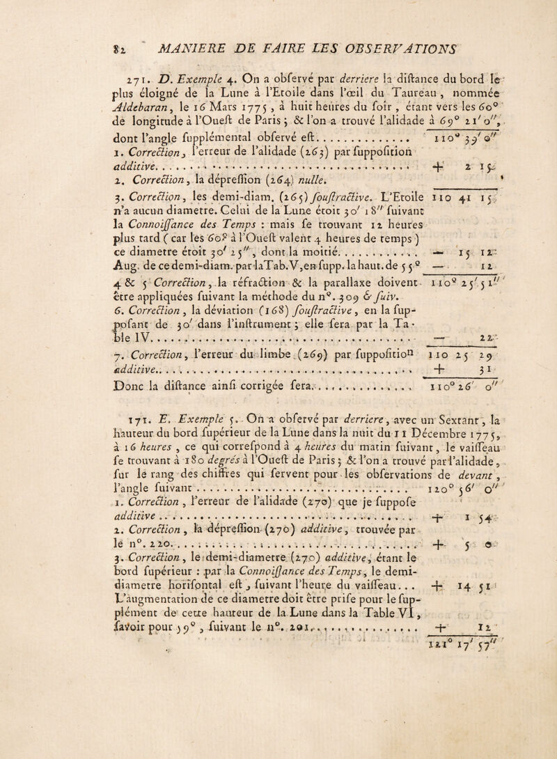 l IO* 3 Qf/ + 271. D. Exemple 4. On a obfervé par derrière la diftance du bord le plus éloigné de la Lune à l’Etoile dans l’oeil du Taureau , nommée Aldebaran, le 16 Mars 1775 , à huit heures du fdir, étant vers les 6o° de longitude à rOueil: de Paris 3 & l’on a trouvé l’alidade a 69° n'b, dont l’angle fupplémental obfervé eft.. 1. Correction3 l’erreur de 1 alidade (2.63) par fuppofition additive..... 2. Correction > la dépreftion (264) nulle, 3. Correction , les demi-diam. {16 <>) fouflractive. L’Etoile 110 41 15 n’a aucun diamètre. Gelai de la Lune étoit 30' 1 S fuivant la Connoijfance des Temps : mais fe trouvant 12 heures plus tard ( car les Go? à l’Oueft valent 4 heures de temps ) ce diamètre étoit 30' 25 , dont la moitié.. Aug, de ce demi-diam. par laTab. V5en fupp. la haut, de 5 5-® 4. & 5 Correction , la réfraébion & la parallaxe doivent être appliquées fuivant la méthode du n®. 309 & fuiv. G. Correction , la déviation fi6S) foujlractive , en la fup- pofant de 30; dans l’inftrument 3 elle fera par la Ta* bie 1V. ................... . i ... ... • “ ; 4 • i ^ \ ; ‘ ? - - 7. Correction , Terreur du limbe (269) par fuppohtio11 additive..-. . . ... ... *5 ir 12 iioq 25'5 TJ 22 110 25 + 29 31 Donc la diftance ainfi corrigée fera,;. of«o*Q»« 0 * Q I I 0° 2 6 O // ; 171. E, Exemple 3. On a obfervé par derrière, avec un Sextant, la hauteur du bord fupérieur de la Lune dans la nuit du 11 Décembre 177 5^ à. 16 heures , ce qui correfpond à 4 heures du matin fuivant, le vaifTeau fe trouvant à 180 degrés à l’Queft de Paris 3 & l’on a trouvé par l’alidade , fur le rang des chiffres qui fervent pour des obfervations de devant, l’angle fuivant.....;.... 1 20° 3 & ou 1. Correction , l’erreur de l’alidade (270) que je fuppofe additive ........... «4. 1 34;, 2. Correction , la dépreftion {270) additive, trouvée par lé n°. 2 20. . .i; . 4. 5 ©.? 3. Correction, le demi-diametre (270) additive, étant le bord fupérieur : ,par la ConnoiJJance des Temps, le demi- diametre horïfontal eft fuivant l’heur,e du vaifTeau.. . + 14 jij L’àugmentation de ce diamètre doit être prife pour lefup- plément de cette haureur de la Lune dans la Table VI, îaVoir pour 39% fuivant le a®. 201........ .. 4- 12 ' r  ' 1 ‘ ■ ; - - . vi o 1 77 iïi° i7' 57