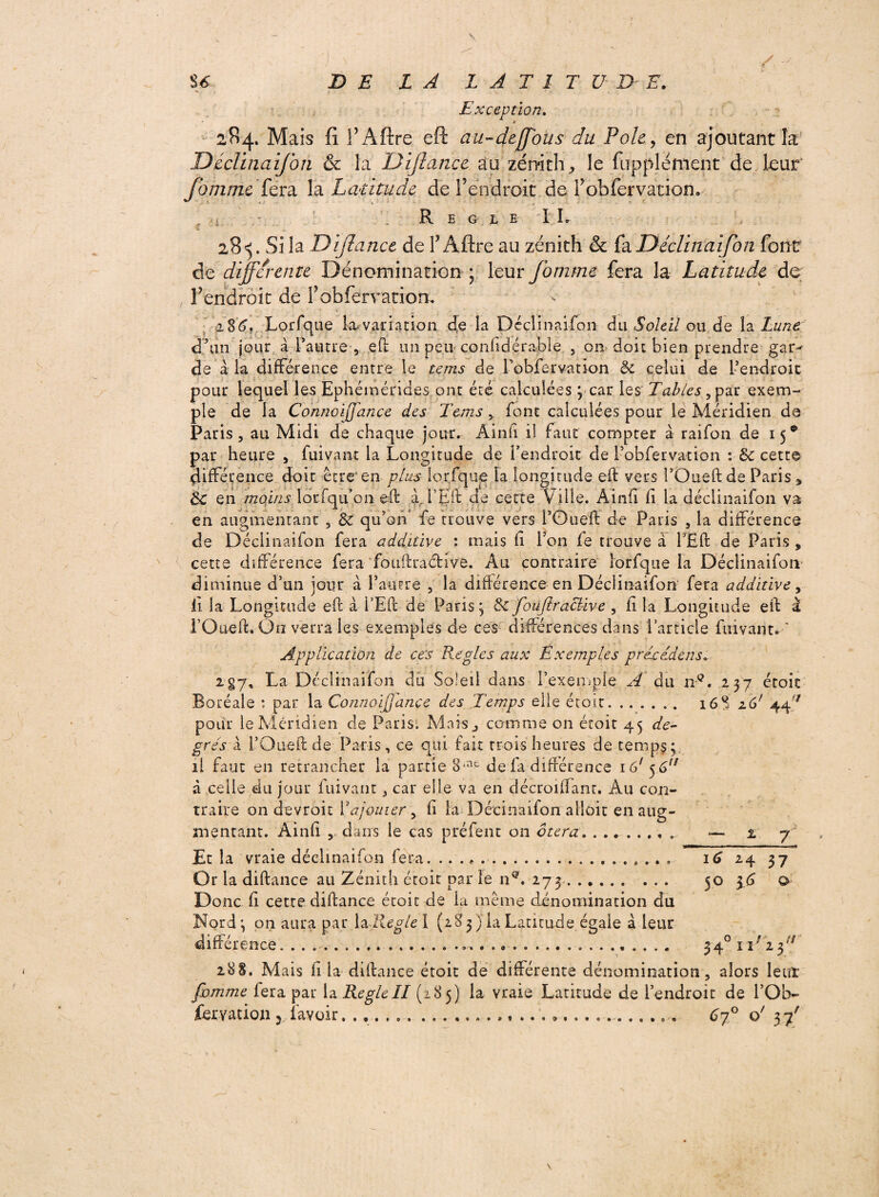 U DE LA LATITUDE. Exception. * 284. Mais fi TAftre eft au-deffous du Pôle, en ajoutant la Déciinaifon & la Dijlance au zénith ^ le fupplément de leur fommc fera la Latitude de l’endroit de fobfervation. • Réglé IL Z 28^. Si la Dïjlanct de TAftre au zénith & fa Déclinaifon font de differente Dénomination ; leur fortune fera la Latitude de Tendrait de Tobferration, i%6. Lorfque la. variation de la Déclinai fon du Soleil ou de la Lune cPtin jour à Pautre , eft un peu■ considérable , on doit bien prendre gar¬ de à la différence entre le tems de Pobfervation & celui de Pendroic pour lequel les Ephémérides ont été calculées ; car les Tables }par exem¬ ple de la Connoiffance des Tems, font calculées pour le Méridien de Paris, au Midi de chaque jour. Âinfi il faut compter à raifon de 15® par heure , fui va ni la Longitude de l’endroit de Pobfervation : Sc cette différence doit être'en plus lorfque Fa longitude eft vers l’Oueft de Paris „ de en moins lorfqu’on eft a, Pîjft de cette Ville. Ainft fi la déciinaifon va en augmentant , 8c qu’on fe trouve vers i’Oueft de Paris , la différence de Déciinaifon fera addüive : mais fi l’on fe trouve à PEft de Paris , cette différence fera fouftraétive. Au contraire lorfque la Déciinaifon' diminue d’un jour à l’autre , la différence en Déciinaifon fera additive, ii la Longitude eft à l’Eft de Paris ; 8c fouftraâive , fi la Longitude eft a i’Oueft. On verra les exemples de ces différences dans l’article firivarit. Application de ces Réglés aux Exemples précetdens» 2 §7, La Déciinaifon du Soleil dans l’exemple A du nQ. 237 étoit Boréale : par la Connoiffance des Temps elle étoit.. 16% 26' 44^ pour le Méridien de Paris; Maisj comme on étoit 45 de¬ grés k i’Oueft de Paris, ce qui fait trois heures de temps; il faut en retrancher la partie 8*ne de fa différence 161 $ 6r/ à celle du jour fuivant, car elle va en décroilfant. Au con¬ traire on devroit Y ajouter, h la Décinaifon alloit en aug¬ mentant. Ainfi ,, dans le cas préfent on ôtera. ........ — 2 7 Et la vraie déciinaifon fera. ... 16 24 37 Or la diftance au Zénith étoit par le n®. 273. 50 36 o> Donc fi cette diftance étoit de la même dénomination du Nord: on aura par la Réglé I (28 3) la Latitude égaie à leur différence........ 3-4° 1 x/ 2 3/; 288. Mais ii la diftance étoit de différente dénomination, alors leur fomme fera par la RégléII (285) la vraie Latitude de l’endroit de l’Ob-