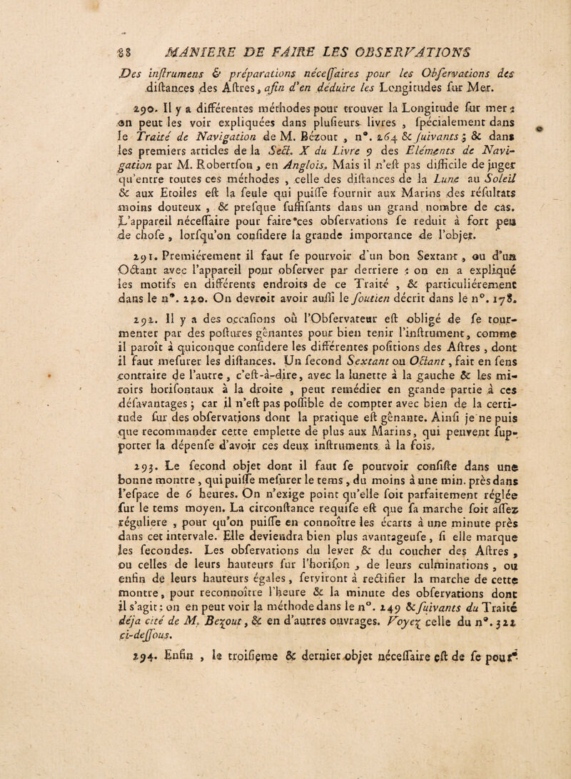 Des inflrumens & préparations néceffdires pour les Obfervations des diftances des Affres 3 afin d'en déduire les Longitudes foi Mer. 290. Il y a différentes méthodes pour trouver la Longitude for mer 3 <sn peut les voir expliquées dans plufieurs livres , fpécialement dans le Traité de Navigation de M. Bézout , n®. 264 6c Juivants $ & dans les premiers articles de la Seff. X du Livre 9 des Eléments de Navi¬ gation par M. Robertfon , en Anglois0 Mais il n’e.ft pas difficile de piger qu’entre toutes ces méthodes , celle des diftances de la Lune au Soleil ôc aux Etoiles eft la feule qui puiffe fournir aux Marins des ré fol rats moins douteux , & prefque foffifants dans un grand nombre de cas. •L’appareil néceffaire pour faire*ces obfervations fe réduit à fort yen de chofe , lorfqu’on confidere la grande importance de l’objet. 291. Premièrement il faut fe pourvoir d'un bon Sextant , ou d’un Odant avec l’appareil pour ob fer ver par derrière i on en a expliqué les motifs en différents endroits de ce Traité , êc particuliérement dans le m9. 12.0. On devroit avoir auffi le foutien décrit dans le n°. 178* 292. Il y a des oçcalions où l’Obfervateur eft obligé de fe tour¬ menter par des poil ares gênantes pour bien tenir fin ft rumeur, comme il paraît a quiconque confidere les différentes polirions des Affres , dont il faut mefurer les diftances. Un fécond Sextant ou Oclant, fait en fens contraire de l’autre s c’eff-à-d.ire, avec la lunetre à la gauche 6c les mi¬ roirs borifontaux à la droite , peut remédier en grande partie à ces défavantages > car il n’eft pas poffifele de compter avec bien de la certi¬ tude fur des obfervations dont la pratique eft gênante. Àinfi je ne puis que recommander cette emplette de plus aux Marins, qui peuvent fop* porter la dépenfe d’avoir ces deux inftruments à la fois. 293. Le fécond objet dont il faut fe pourvoir confifte dans une bonne montre , qui puiffe meforer le tems, du moins aune min, près dans i’efpace de 6 heures. On n exige point qu’elle foit parfaitement réglée fur le rems moyen. La circonftance requife eft que fa marche foit affez régulière , pour qu’on puiffe en connoître les écarts à une minute près dans cet intervale. Elle deviendra bien plus avantageufe, ff elle marque les fécondés. Les obfervations du lever 6c du coucher des Affres , ou celles de leurs hauteurs for l’horifon , de leurs culminations , ou enfin de leurs hauteurs égales, ferviront à re&ifîer la marche de cette montre s pour reconnoîtie l’heure 6c la minute des obfervations donc Ü s’agit; 011 en peut voir la méthode dans le n°. 249 &fuivants du Traite déjà cité de M. Beqout, ôc en d’autres ouvrages. Voyecelle du n9. 322 ci-dejfous. ( • 294. Enfin , le troifieme 6c dernier.objet néceffaire çft de fe pour*