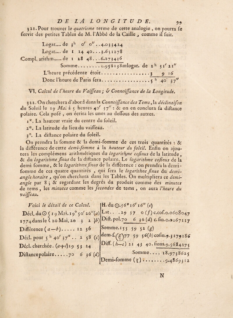 t DE LA LONGITUDE. 99 5 21. Pour trouver le quatrième terme de cette analogie , on pourra fe fervir des petites Tables de M. l’Abbé de la Caille ^ comme il fuit* Logar.... de 3h of ou . .4.03 3424 Logar.... de I 14 40...3.651278 Çompî. arithm....... de 1 28 48 ... 6.173436 Somme.3.958 1 3 8=logar. de 2h 31' n,f L’Heure précédente éroit.* ..... ..3 9 16 Donc l’heure de Paris fera.. 5 h 40' 3 fi9 VI. Calcul de Vheure du Vaiffeau; & Connoijfan-ce de la Longitude. 3 12. On cherchera d’abori dans la Connoiffance des Tems > la déclinaifon <311 Soleil le 19 Mai à 5 heures 40' 37 : & on en conclura fa diftance polaire. Cela pofé , on écrira les unes au defious des autres. ic. La hauteur vraie du centre du foleil. 20. La latitude du lieu du vaiffeau. 50. La diftance polaire du foleil. On prendra la fomme & la demi-fomme de ces trois quantités : Sc la différence de cette demi-fomme à la hauteur du foleil. Enfin on ajou¬ tera les compiémens arithmétiques du logarithme cofinus de la latitude, ôc du logarithme finus de la diftance polaire. Le logarithme cofinus de la demi fomme, & le logarithmefinus de la différence : on prendra la demi- fomme de ces quatre quantités , qui fera le logarithne finus du demi- angle horaire qu’on cherchera dans les Tables. On multipliera ce demi- angle par 8 3 &c regardant les degrés du produit comme des minutes de tems , les minutes comme les fécondés de tems , on aura l'heure du vaiffeau. Voici le détail de ce Calcul. jDécl.duO C 1 9 Mai. 190 50/ i6y/(a) i7/4dansle C 20 Mai. 20 3 2 )b) Différence (a—b).12 36 Décl. pour 5 h 40' 37.. 2 5 8 (c) Dé,cl. cherchée, (a4-c)i9 5 3 24 Diftancepolaire.70 636 (d) K. du Q.16*i6J 16 (e) Lat.. .29 37 o (f) c.cof.o.0608047 Dift. pol.706361{d) c. fin.0.0267117 Somme. 15'5 59 32 (g) dem-f.^Q77 59 $6(h)coCm.$.$ 1791S6 Diff.(hr-r-e) 21 43 40.finus.9.5684275 ' 11 xim ■ ■■ ma Somme. . . . 18.9738625 Demi-fomme (^).9.4869312 N