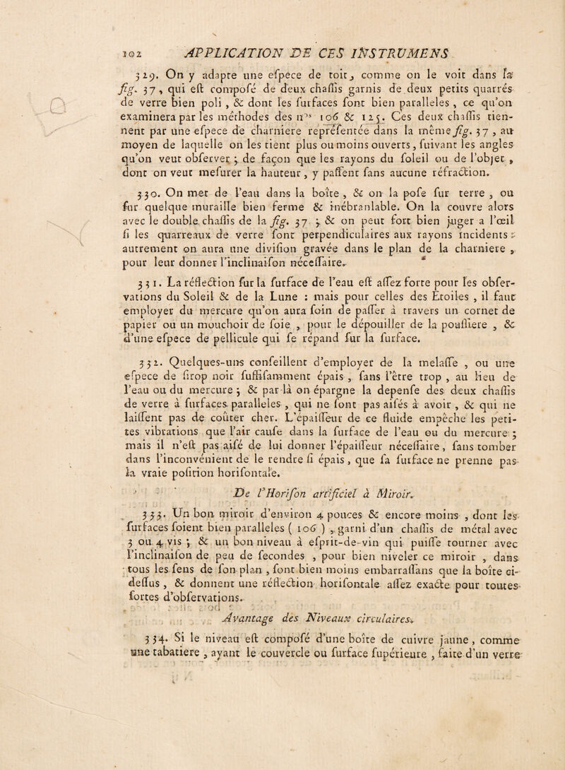 329. On y adapte une efpece de toit,, comme on le voit dans JW fig* 37, qui eft compofé de deux chaflis garnis de deux petits quarrés de verre bien poli , 6c dont les futfaces font bien parallèles , ce qu’on examinera par les méthodes des nos io^ & 125. Ces deux ch a (Iis tien¬ nent par une efpece de charnière repréfentée dans la même fig. 37 , ait moyen de laquelle on les tient plus ou moins ouverts, Clivant les angles qu’on veut obferver 3. de façon que les rayons du foleil ou de l’objet s dont on veut mefurer la hauteur, y paflent fans aucune réfraction. 3 3o. On met de l’eau dans la boîte , 6c on la pofe fur terre , ou fur quelque muraille bien ferme 6c inébranlable. On la couvre alors avec le double chaflis de la fig. 37 3 & on peut fort bien juger a l’œil fi les qtrarreaux de verre font perpendiculaires aux rayons incidents ? autrement on aura une divilion gravée dans le plan de la charnière s pour leur donner l’inclinaifon néee(Taire. 331. La réfledion fur la furface de l’eau effc alfez forte pont les obfer- vations du Soleil 6c de la Lune : mais pour celles des Etoiles , il faut employer du mercure qu’on aura foin de pafler à travers un cornet de papier ou un mouchoir de foie , pour le dépouiller de la poafllere , 6c d’une efpece de pellicule qui fe répand fur la furface. 332. Quelques-uns confeillent d’employer de la melaffe , ou une efpece de drop noir fuflifamment épais , fans l’être trop , au Heu de l’eau ou du mercure y 6c par la on épargne la depenfe des deux chaflis de verre à furfaces, parallèles , qui ne font pas aifés à avoir , 6c qui 11e lailfent pas de coûter cher. L’épailîeur de ce fluide empêche les peti¬ tes vibrations que l’air caufe dans la furface de l’eau ou du mercure ; mais il n’eft pas aifé de lui donner l’épaifleur nécelfaire , fans tomber dans l’inconvénient de le rendre fi épais, que fa furface ne prenne pas la vraie pofition horifontale. De Pilorifon artificiel à Miroir. . t 3 33. Un bon miroir d’environ 4 pouces 6c encore moins , dont les fuifaces foient bien parallèles ( 106 ),, garni d’un chaflis de métal avec 3 ou 4 vis y 6c un bon niveau à efprit-de-vin qui puifle tourner avec l’inclinailon de peu de fécondés , pour bien niveler ce miroir , dans ; tous les feus de fon plan , font bien moins embarraflans que la boîte ei- deflus , 6c donnent une réfledion horifontale alfez exade pour toutes» fortes d’obfervations. t :•/*• : :i\ - E’od 1 :• ? Avantage des Niveaux circulaires» 3 34. Si le niveau eft compofé d’une boîte de cuivre jaune , comme mie tabatière , ayant le couvercle ou furface fupérieure , faite d’un verre