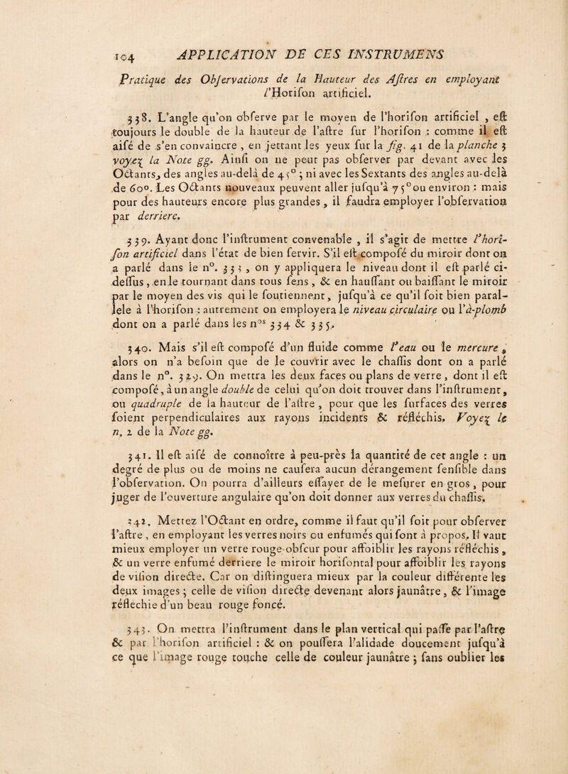 Î04 Pratique des Objervations de la Hauteur des Afires en employant /’Horifon artificiel. 338. L’angle qu’on obferve par le moyen de l’horifon artificiel , eft toujours le double de la hauteur de l’aftre fur l’horifon : comme il eft aifé de s’en convaincre , en jertant les yeux fur la fi g, 41 de la planche 3 voye\ la Note g g* Ainfi on ne peut pas obferver par devant avec les OdantSj des angles au-delà de 4$° 3 ni avec les Sextants des angles au-delà de 6o°.'Les Optants nouveaux peuvent aller jufqu’à 7 5°ou environ : mais pour des hauteurs encore plus grandes, il faudra employer l’obfervanoa par derrière. t 1 . 339. Ayant donc l’inftrument convenable , il s$agit de mettre Thori- fon artificiel dans l’état de bien fervir. S’il eft compofé du miroir dont 011 a parié dans le n°. 35 3 , on y appliquera le niveau dont il eft parlé ci- deflus, en le tournant dans tous fens, &c en hauftant ou baillant le miroir par le moyen des vis qui le foutiennent, jufqu’à ce qu’il foit bien paral¬ lèle à l’fiorifon : autrement on employerale niveau circulaire ou Là-plomb dont on a parlé dans les nos 3 34 èc 355.. 340. Mais s’il eft compofé d’un fluide comme T eau ou le mercure 9 alors on n’a befoin que de le couvrir avec le chaflis dont on a parlé dans le n°. 3 29. On mettra les deux faces ou plans de verre, dont il eft compofé, à un angle double de celui qu’on doit trouver dans l’inftrument, ou quadruple de la hauteur de l’aftre 5 pour que les furfaces des verres foient perpendiculaires aux rayons incidents & réfléchis, Voye% le ne 1 de la Note gg, 341. 11 eft aifé de conuoître à peu-près la quantité de cet angle : un degré de plus ou de moins ne caufera aucun dérangement fenfible dans l’obfervanon. On pourra d’ailleurs eflayer de le mefurer en gros , pour juger de l’ouverture angulaire qu’011 doit donner aux verres du chaflis. 241. Mettez l’Odant en ordre, comme il faut qu’il foit pour obferver l’aftre , en employant les verres noirs ou enfumés qui font à propos. Il vaut mieux employer un verre rouge-obfcur pour affaiblir les rayons réfléchis 9 .& un verre enfumé derrière le miroir horifontal pour affaiblir les rayons de vilion direde. Car on diftinguera mieux par la couleur différente les deux images ; celle de vifion direde devenant alors jaunâtre, ëc l’image réfléchie d’un beau rouge foncé. 343. On mettra l’inftrument dans le plan vertical qui palfe par raftrç de par i’horifon artificiel : 6c on pouflera l’alidade doucement jufqu’à