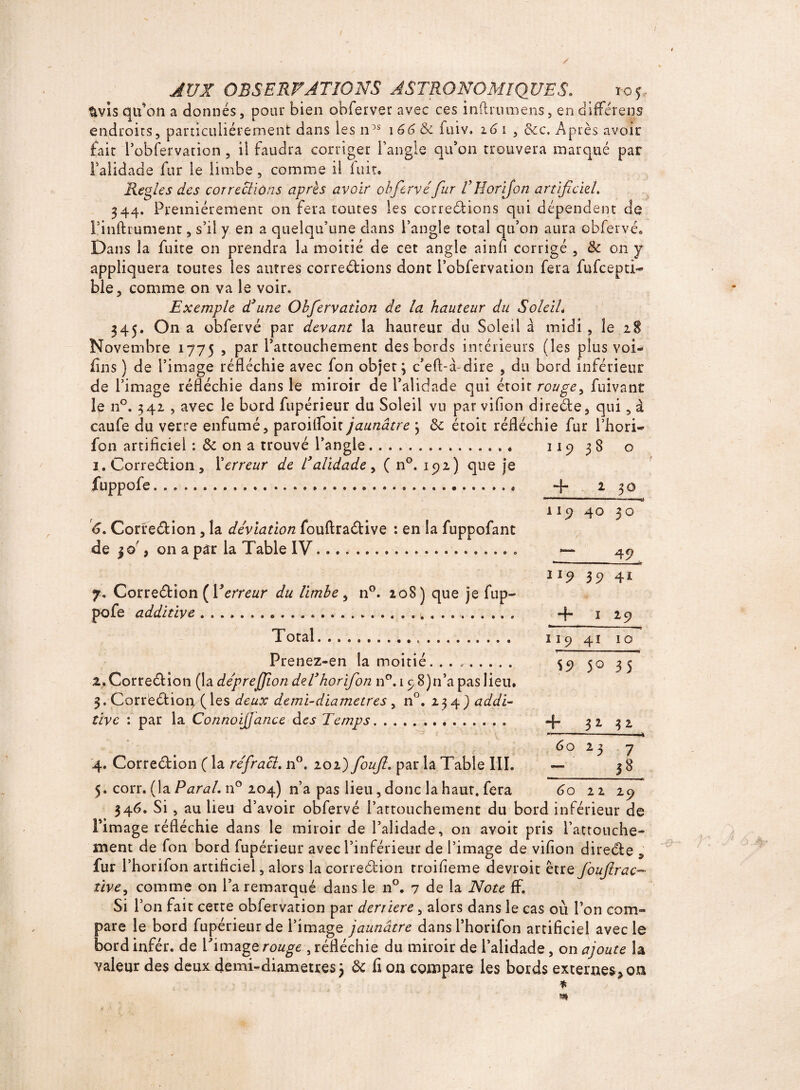 / AUX OBSERVATIONS ASTRONOMIQUES. ic5 - $vis qu’on a donnés, pour bien obferver avec ces inftrumens, en différens endroits, particuliérement dans les n>s \66 & fuiv. 16 1 , &c. Après avoir fait l’obfervacion , il faudra corriger l'angle qu’on trouvera marqué par l’alidade fur le limbe, comme il luit. Réglés des corrections après avoir obfervéfur VHorijon artificiel. 344. Premièrement on fera toutes les corrections qui dépendent de l’inftrument, s’il y en a quelqu’une dans l’angle total qu’on aura obfervé. Dans la fuite on prendra la moitié de cet angle ainfi corrigé , de on y appliquera toutes les antres corrections dont l’obfervation fera fufcepti- ble, comme on va le voir» Exemple d3 une Obfervatlon de la hauteur du Soleil* 345. On a obfervé par devant la hauteur du Soleil a midi , le 28 Novembre 1775 , par l’attouchement des bords intérieurs (les plus vol* fins ) de l’image réfléchie avec fon objet; c’eft-à-dire , du bord inférieur de l’image réfléchie dans le miroir de l’alidade qui étoit rouge, fuivant le n°. 342 , avec le bord fupérieur du Soleil vu par vifion direCte, qui, à caufe du verre enfumé, paroifloit jaunâtre ; de étoit réfléchie fur l’hori- fon artificiel : de on a trouvé l’angle. 1. Correction , l'erreur de Talidade , ( n°. 192) que j*e fuppofe...« 6. CorreCtion , la déviation fouftraCtive : en la fuppofant de 3 , on a par la Table IV.. 7. CorreCtion {Yerreur du limbe, n°. 208) que je fup- pofe additive...... Total... Prenez-en la moitié. .. 2. CorreCtion (la déprejfion del’horfion n°.ip8)n’a pas lieu. 3. CorreCtion ( les deux demi-diamètre s , n°. 2 3 4 ) addi¬ tive : par la Connoijjance des Temps. 4. CorreCtion ( la réfracl, n°. 202) foufi» par la Table III. 5. corr. (la Parai. n° 204) 11’a pas lieu, donc la haur. fera 60 22 29 346. Si , au lieu d’avoir obfervé l’attouchement du bord inférieur de l’image réfléchie dans le miroir de l’alidade, on avoit pris l’attouche¬ ment de fon bord fupérieur avec l’inférieur de l’image de vifion direCte , fur l’horifon artificiel, alors la correction troifieme devroit être Joujtrac¬ tive, comme on l’a remarqué dans le n°. 7 de la Note ff. Si Y on fait cette obfervation par derrière, alors dans le cas où l’on com¬ pare le bord fupérieur de l’image jaunâtre dans l’horifon artificiel avec le bordinfér. de Pimagerouge ,réfléchie du miroir de l’alidade, on ajoute la valeur des deux demi-diametres; de fi on compare les bords externes* on * m 119 3$ 0 + 2 30 40 30 — 49. II? 39 41 + 1 29 119 41 10 $9 50 35 + 32. ** 60 2 3 7 38 c>