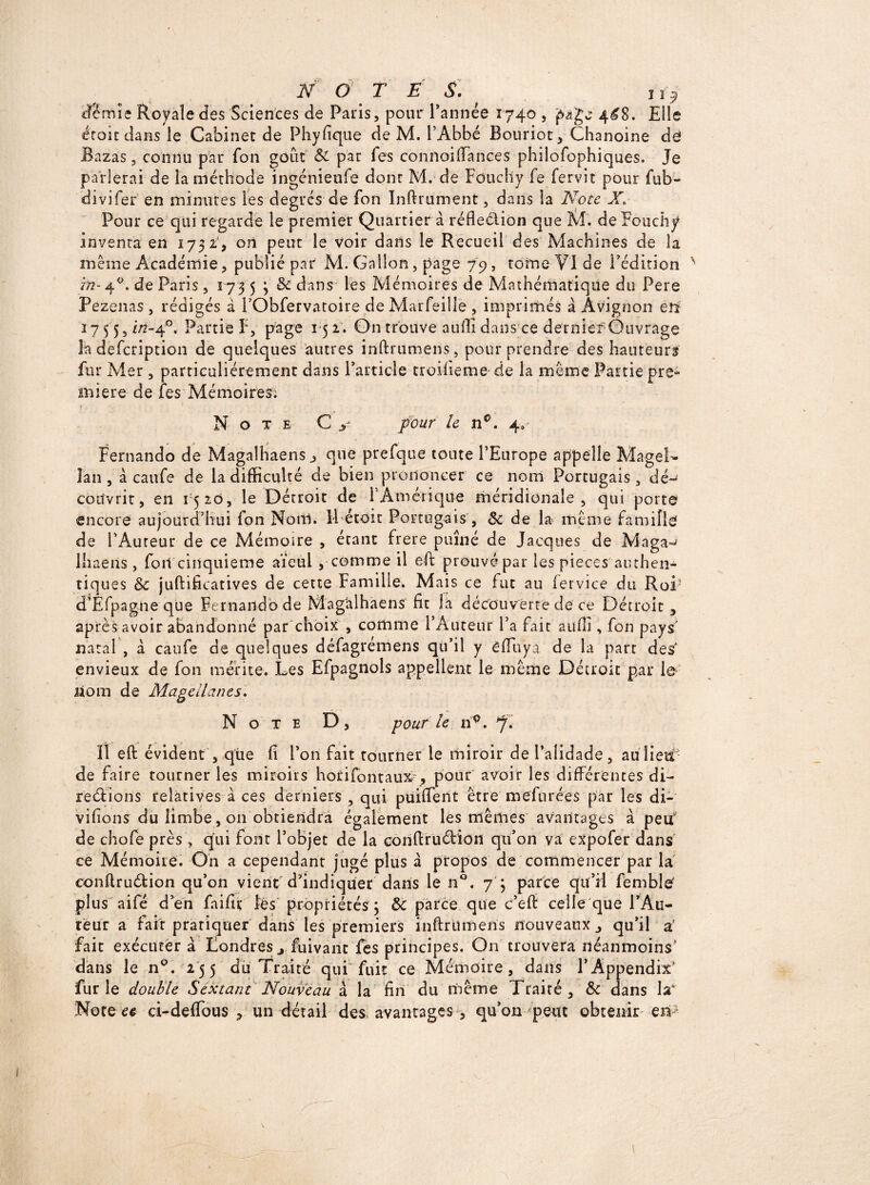 N O TES. ïi9 df?mîe Royale des Sciences de Paris, pour l’année 1740 , page 4^8. Elle éroiedans le Cabinet de Phyfique de M. l’Abbé Bouriot, Chanoine de Bazas, connu par fon goût 8c par Tes connoiffances philofophiques. Je parlerai de la méthode ingénieufe dont M. de Fduchy fe fervit pour fub- divifer en minutes les degrés de fon Inftrument, dans la Note X\ Pour ce qui regarde le premier Quartier à réfleétion que M. de Fouchy inventa en 1752b on peut le voir dans le Recueil des Machines de la même Académie, publié par M. Gallon, page 79, tome VI de l’édition in- 40. de Paris , 173 5 ; 8c dans les Mémoires de Mathématique du Pere Pezenas , rédigés à l’Obfervatoire de Marfeille , imprimés à Avignon en 275 5, in-4°. Partie F, page 15 2. On trouve auffi dans ce dernier Ouvrage la defeription de quelques autres infhumens, pour prendre des hauteurs fur Mer, particuliérement dans l’article troiiieme de la même Partie pre¬ mière de fes Mémoires; N o T E pour le n°. 4, Fernando de Magalhaens 3 que prefque toute l’Europe appelle Magel¬ lan , à caufe de la difficulté de bien prononcer ce nom Portugais, dé^ couvrit, en 1520, le Détroit de F Amérique méridionale, qui porte encore aujourd’hui fon Noitl. Il étoit Portugais , 8c de la même famille de l’Auteur de ce Mémoire , étant frere puîné de Jacques de Maga^ lhaens , fort cinquième aïeul , comme il eff prouvé par les pièces authen¬ tiques 8c juftificatives de cette Famille. Mais ce fut au fervice du Roi' d’Efpagne que Fernando de Mag'alhaens fit la découverte de ce Détroit , après avoir abandonné par choix , comme l’Auteur l’a fait aiifli, fon pays natal , à caufe de quelques défagremens qu’il y êffuya de la part des' envieux de fon mérite. Les Efpagnols appellent le même Détroit par le nom de Magellan es. Note D , pour le n°. 7. Il eft évident , que fi l’on fait tourner le miroir de l’alidade, auîieif- de faire tourner les miroirs horifontaux, pour avoir les différentes di¬ re étions relatives à ces derniers , qui puiffent être mefurées par les di¬ visons du limbe, on obtiendra également les mêmes avantages à peuf de chofe près, qui font l’objet de la conftruétion qu’on va expofer dans ce Mémoire. On a cependant jugé plus à propos de commencer par la conftruétion qu’on vient'd’indiquer dans le n°. 7 ; parce qu’il femble' plus aifé d’en failli; les propriétés ; 8c parce que c’eft celle que FAu- reur a fait pratiquer dans les premiers inftrUmens nouveaux ^ qu’il a' fait exécuter à Londres j fuivant fes principes. On trouvera néanmoins’ dans le n°. 255 du Traité qui fuit ce Mémoire, dans l’Appendix’ furie double Sextant Nouveau à la fin du même Traité, 8c dans la Note et ci-deffbus , un détail des avantages, qu’on peut obtenir en