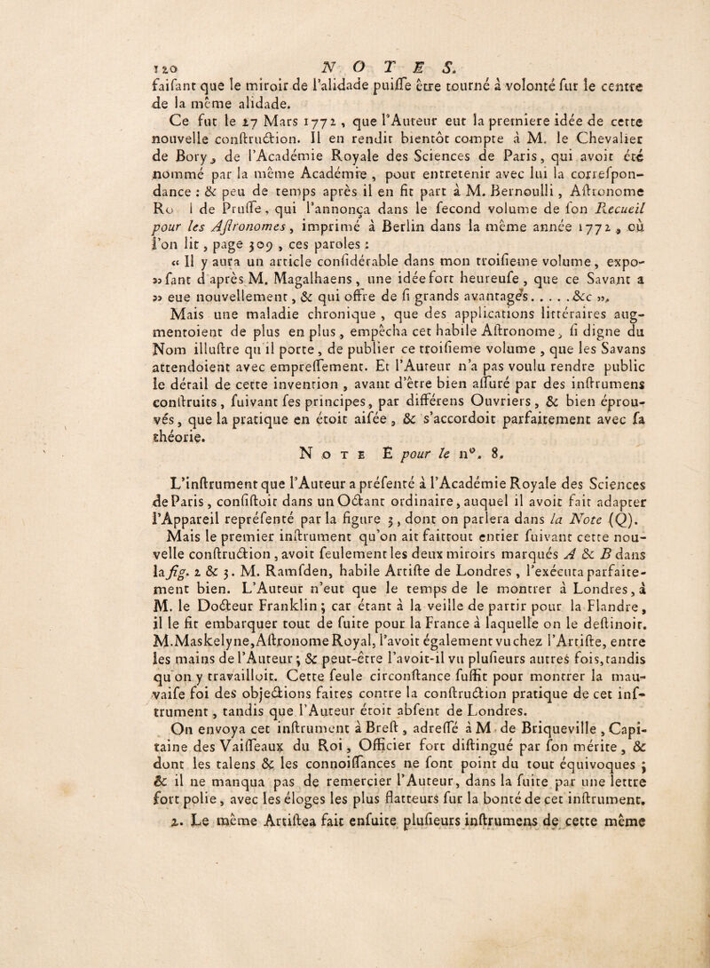 faifant que îe miroir de l’alidade puiiTe être tourné à volonté fur le centre de la même alidade. Ce fut le 27 Mars 1772 , que T Auteur eut la première idée de cette nouvelle conftru&ion. Il en rendit bientôt compte à M. le Chevalier de Bory^ de l’Académie Royale des Sciences de Paris, qui avoit été nommé par la même Académie , pour entretenir avec lui la coxrefpon- dance : 3c peu de temps après il en fit part à M. Bernoulli, Aftronome Ro 1 de Pt utTe, qui l’annonça dans le fécond volume de Ion Recueil pour Us Afironomes, imprimé à Berlin dans la même année 1772 où l’on lit, page 309 , ces paroles : « Il y aura un article considérable dans mon troifieme volume, expo- 33fant cl après M. Magaihaens, une idéefort heureufe , que ce Savant a eue nouvellement, & qui offre de fi grands avantage^.3cc ». Mais une maladie chronique , que des applications littéraires aug- mentoient de plus en plus, empêcha cet habile Aftronome , fi digne du Nom illuftre qu il porte, de publier ce troifieme volume , que les Savans attendoient avec empreffement. Et l’Auteur n’a pas voulu rendre public le dérail de cette invention , avant d’être bien afturé par des inftrumens conftruits, fuivant fes principes, par différens Ouvriers, & bien éprou¬ vés , que la pratique en étoit aifée , 3c s’accordoit parfaitement avec fa théorie. Note Ê pour le n°. 8.. L’inftrument que l’Auteur a préfenté à l’Académie Royale des Sciences de Paris, confiftoit dans unOétanr ordinaire, auquel il avoir fait adapter l'Appareil repréfenté par la figure 3, dont on parlera dans la Note (Q). Mais le premier instrument qu’on ait faittout entier fuivant cette nou¬ velle conftruéfcion, avoir feulement les deux miroirs marqués A 3c B dans la fig- 2 & 3. M. Ramfden, habile Artifte de Londres , l’exécuta parfaite¬ ment bien. L’Auteur n’eut que le temps de le montrer à Londres, a M. le Doéïeur Franklin; car étant à la veille de partir pour la Flandre, il le fit embarquer tout de fuite pour la France à laquelle on le deftinoir. M.Maskelyne, Aftronome Royal, l’avoit également vu chez l’Artifte, entre les mains de l’Auteur ; Sc peut-être l’a voit-il vu plufieurs autres fois, tandis qu on y travailloit. Cette feule circonftance fuffit pour montrer la rnau- vaife foi des objedions faites contre la conftruélion pratique de cet inf^ trument, tandis que l’Auteur éroir abfent de Londres. On envoya cet infiniment à Breft , adrefte à M de Briqueviîle , Capi¬ taine des Vaifteaux du Roi, Officier fort diftingué par fon mérite, 3c dont les talens 3c les connoiftances ne font point du tout équivoques ; êc il ne manqua pas de remercier l’Auteur, dans la fuite par une lettre fort polie, avec les éloges les plus flatteurs fur la bonté de cet infiniment, 2. Le même Aniftea fait enfuice plufieurs inftrumens de cette même