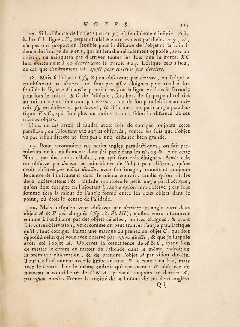 17. Si la diftance de l’objet t ( va en y ) eft fenfiblement infinie , c’eft> à-dire fi la ligne nXy perpendiculaire entre les deux parallèles w y , it 9 n’a pas une proportion fenfibie pour la diftance de l’objett\ ta coinci¬ dence de l’image de w en y, qui lui fera diamétralement oppofée , avec un objet r, ne manquera pas d’arriver toutes les fois que le miroir KC fera exactement à 90 degrés avec le miroir <P s q. Lorfque cela a lieu 9 on dit que l’inftrumerit eft ajujlé pour obferver par derrière. 18. Mais fi robjet t (fig- 8) en obfervant par derrière, ou l’objet e en obfervant par devant , ne font pas allez éloignés pour rendre in- fenfibie la ligne n X dans le premier cas 3 ou la ligne n r dans le fécond ; pour lors le miroir K C de l’alidade , fera hors de fa perpendicularité au miroir en obfervant par derrière , ou de fon parallelifme au mi¬ roir fg en obfervant par devant \ de il formera un petit angle parallac- ti que FnCy qui fera plus ou moins grand, félon la diftance de ces mêmes objets. Dans un cas pareil il faudra avoir foin de corriger toujours cette parallaxe , en l’ajoutant aux angles obfervés , toutes les fois que l’objet vu par vifion direéàe ne fera pas à une diftance bien grande. 19. Pour reconnoître ces petits angles parallaétiques , on fait pre¬ mièrement les ajuftements dont j’ai parlé dans les n°. 13 de 17 de cette Note , par des objets céleftes , ou qui font très-éloignés. Après cela on obferve par devant la coincidence de l’objet peu diftanr , qu’011 avoir obfervé par vifion directe, avec fon image j remettant toujours le centre de l’inftrument dans le même endroit , tandis qu’on fait les deux obfervations : & l’alidade montrera le petit angle paralîaelique, qu’on doit corriger en l’ajoutant à l’angle qu’on aura obfervé \ car leur fournie fera la valeur de l’angle formé entre les deux objets dans le point, où étoit le centre de l’alidade. 20. Mais lorfqu’on veut obferver par derrière un angle entre deux objets^ de B peu éloignés {fig. 48^ PL III) ) ajuftez votre infiniment comme à l’ordinaire par des objets céleftes , ou très-éloignés : de ayant fait votre obfervation, voici comme on peut trouver l’angle parallaétique qu’il y faut corriger. Faites une marque ou prenez un objet C , qui foit oppoféà celui que vous avez obfervé par vifion directe , de que je fuppofe avoir été l’objet A, Obfervez la coincidence de A de C, ayant foin de mettre le centre du miroir de l’alidade dans le même endroit de la première obfervation , Se de prendre l’objet A par vifion direéte. Tournez l’inftrument avec le limbe en haut”, de le centre en bas, mais avec le centre dans le même endroit qu’auparavant : de obfervez de nouveau la coincidence de C de A , prenant toujours ce dernier A9 par vifion directe. Prenez la moitié de la Tomme de ces deux angles :