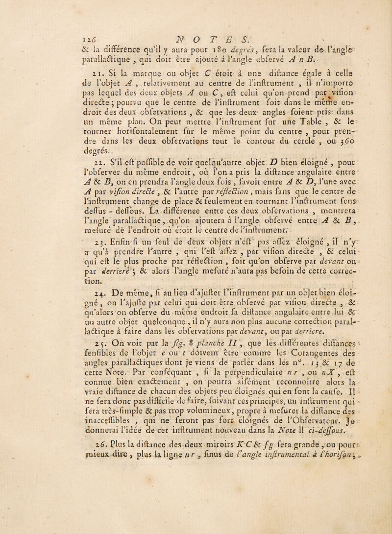 8c la différence qu'il y aura pour 180 degrés, fera la valeur de l'angle- parallaéfcique , qui doit être ajouté à l’angle obfervé A n B. ii. Si la marque ou objet C étoit à une diftance égale à celle de l’objet A , relativement au centre de rinftrument , il n’importe pas lequel des deux objets A ou C, effc celui qu’on prend par vifion diteéfce \ pourvu que le centre de l’inftrument foit dans le même en¬ droit des deux obfervations , 5: que les deux angles foient pris dans un même plan. On peut mettre rinftrument fur une Table , 8c le tourner horizontalement fur le même point clu centre , pour pren-^ dre dans les deux obfervations tout ie contour du cercle , ou 360 degrés.. 22. S’il eft poffible de voir queîqu’autre objet Z) bien éloigné , pour Pobferver du même endroit, où Ion a pris la diftance angulaire entre A 5c B, on en prendra l’angle deux fois, favoir entre A 8c £), l’une avec A par vifion directe 3 8c l’autre par réfleciion , mais fans que le centre de l’inftrument change de place & feulement en tournant rinftrument fcns- deffus - delfous. La différence entre ces deux obfervations , montrera l’angle parallaélique, .qu’on ajoutera à l’angle obfervé entre A 8c B ? mefuré de l’endroit où étoit le centre de finftrument.'- 23. Enfin fi un feul de deux objets n’eft pas a fiez éloigné , il nV a qu’a prendre Eautre , qui l’eft aiFez , par vifion direéte , 5e celui qui eft le plus proche parréfieétion , foit qu’on obferve par devant ou par derrière 3 8c alors l’angle mefuré n’aura pas befoin de cette correc¬ tion. 24. De même, fi au lieu d’ajufter l’inftrument par un objet bien éloi¬ gné , on Eajufte par celui qui doit être obfervé par vifion direéle , 8c qu’ators on obferve du même endroit fa diftance angulaire entre lui 8c un autre objet quelconque , il n’y aura non plus aucune correélion paial-- laétique à faire dans les obfervations par devant3 ou par derrière. 25. On voit par la fig, 8 planche II, que les differentes diftfances^ fenfibles de l’objet e oir t doivent être comme les Cotangentes des angles parallaéliques dont je viens de parler dans les n°, 13 8c 17 de cette Note. Par conféquant , fi la perpendiculaire nr , ou e J , elt connue bien exaétemenc , on pourra aifément reconnoitre alors la vraie diftance de chacun des objets peu éloignés qui en font la caufe. Il ne fera donc pas difficile défaire, fuivant ces principes, un inftïumem qui fera très-fimple & pas trop volumineux, propre à mefurer la diftance des inacceffibles j qui ne feront pas fort éloignés de rObfervateur. je donnerai l’idée de cet 'infiniment nouveau dans la Note 11 ci-deJJ'ous. 16. Plus la diftance des deux miroirs' K'C 8c fg fera grande , ou pour - mieux dire ^ plus la ligne n r ? ünus de Vangle infirumental à fhorïfçn