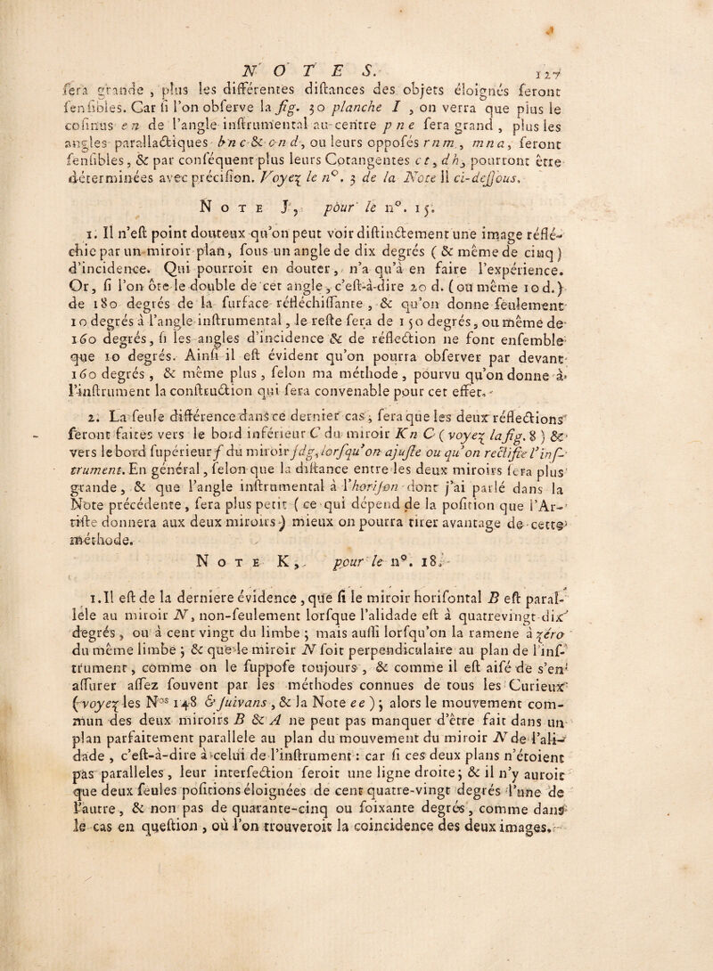 fera grande, plus les différentes diftances des objets éloignés feront fenfibles. Car fi l’on obferve la fig. 30 planche I , on verra que plus le connus e n de l’angle infmimental au-centre p ne fera grand , plus les angles paralladiques hn c de on d, ou leurs oppofés rnm.^ mna, feront fenfibles. de par conféquerrr plus leurs Cotangentes cr, dh3 pourront être déterminées avec prccifion. Voye£ le n°. 3 de la Note Ü cï-dejjous, Note J- ?• /e n°. 15, 1. Il n’eft point douteux qu’on peut voir diftin&ement une image réflé¬ chie par un miroir plan, fous un angle de dix degrés ( de même de cinq) d’incidence* Qui pourroit en douter ^ n’a qu a en faire 1’expérience, Or, fi l’on bte le double de cet angle, c’eft-à-dire 20 d* (onmême iod.) de 180 degrés de la■ furface réfléchiftante , de qu’on donne feulement 10 degrés à l’angle inftrumental, le refie fera de 150 degrés, ou même de1 160 degrés, fi les angles d’incidence & de réfleélion ne font enfemble; que io degrés. Ainfi il eft évident qu’on pourra obferver par devant 160 degrés , do même plus, félon ma méthode, pourvu qu’on donne à* l’inftrument la conftrudion qui fera convenable pour cet effet,- 2. La feule différence dans ce dernier cas ^ fera que les deux réfleélions feront faites vers le bord inférieur C du miroir Kn C ( voye\ lafig. 8 ) de¬ vers le bord fupérieur f du miroir jdg^lorfqu on ajufie ou quon reà'ifie V ïnfi trument.En général, felouque la diftance entre les deux miroirs fera plus grande, & que l’angle inftrumental à Ïkor/Jon'dont j’ai parlé dans la Note précédente, fera plus petit ( ce qui dépend de la poficion que i’Ar- tille donnera aux deux miroirs) mieux 011 pourra tirer avantage decett®5 méthode. Note K,. pour le 119. 18/- V • ' • f * M J- ^ -J r * ? ^ 1. Il eft de la derniere évidence , que fi le miroir horifontal B eft paral¬ lèle au miroir N, non-feulement lorfque l’alidade eft à quatrevingt dix' degrés , ou à cent vingt du limbe \ mais aulli lorfqu’on la ramene à ^érq du même limbe 3 de que-le miroir N foit perpendiculaire au plan de linf- trumenr, comme on le fuppofe toujours, de comme il eft aifé de s’eir affurer affez fouvent par les méthodes connues de tous les Curieux/ ( voye% les Nos 148 &Juivans , $c la Note ee ) , alors le mouvement com¬ mun des deux miroirs B de A ne peut pas manquer d’être fait dans un plan parfaitement parallèle au plan du mouvement du miroir iVde■ l’ali-* dade , c’eft-à-dire à celui de l’inftrument : car fi ces deux plans n’étoient pàs parallèles, leur interfedion feroit une ligne droite3 de il n’y auroit que deux feules poficions éloignées de cent quatre-vingt degrés l’une de l’autre, de non pas de quarante-cinq ou foixante degrés, comme dan^ le cas en queftion 5 où l’on trouveroit la coïncidence des deuximages*-