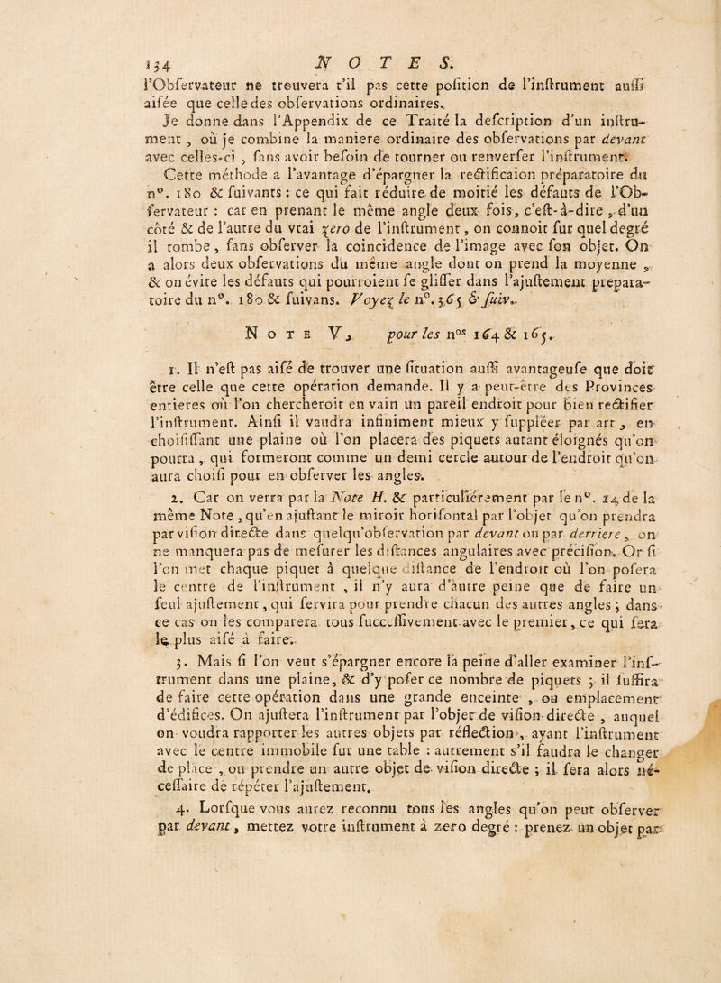 l’Obfemteur ne trouvera t’il pas cette pofition de rînftrument auffi aifée que celle des obfervations ordinaires.. Je donne dans l’Appendix de ce Traité la defcription d’un inftru- ment , où je combine la maniéré ordinaire des obfervations par devant avec celles-ci 5 fans avoir befoin de tourner ou renverfer l’infirumentt Cette méthode a l’avantage d’épargner la reélificaion préparatoire du n°. 180 & fuivants : ce qui fait réduire de moitié les défauts de i’Ob- fervateur : car en prenant le meme angle deux fois , c’eft-à-dîre , d’tm coté 8c de l’autre du vrai ^ero de rînftrument, on coanoit fur quel degré il tombe , fans obferver la coïncidence de l’image avec fon objet. On a alors deux obfervations du même angle dont on prend la moyenne 9~ 8c on évite les défauts qui pourroient fe glifter dans l’ajuftement prépara¬ toire du n°» 180 8c fuivans. Voye% le n°. 3 65 & fuiv*. Note Y x pour les nos 1 64 & 165. 1. Il n’eft pas aifé dé trouver une fituation auffi avantageufe que doit être celle que certe opération demande. Il y a peur-être des Provinces entières où Ton chercheroit en vain un pareil endroit pour Bien recSbifîer l’inftrument. Ainfi il vaudra infiniment mieux y fupplëer par art ^ en ehoififiant une plaine où l’on placera des piquets autant éloignés qu’on pourra , qui formeront comme un demi cercle autour de l'endroit qu’on aura choili pour en obferver les angles. 2. Car on verra par la Note //. 8c particuliérement par len°. 24 de la même Note , qu’en ajuftant le miroir horifontal par l’objet qu’on prendra par vifion dite été dans quelqu’oblervation par devant ou par derrière , on ne manquera pas de mefurer les d {fiances angulaires avec précifion» Or fi l’on met chaque piquer à quelque diitance de l’endroit où l’on pofera le centre de l'inftrument , il n’y aura d’autre peine que de faire un feul ajuftement, qui fervira pour prendre chacun des autres angles 3 dans ce cas on les comparera tous fuccdlivement-avec le premier, ce qui fera le,.plus aifé à faire. 3. Mais fi l’on vent s’épargner encore la peine d’aller examiner l’infi- trument dans une plaine, & d’y pofer ce nombre de piquets 5 il iuffira de faire cette opération dans une grande enceinte , ou emplacement' d’édifices. On ajuftera l’inftrument par Pobjerde vifion direcle , auquel on voudra rapporter les autres objets par réfleélion >,. ayant rinftrument avec le centre immobile fur une table : autrement s’il faudra le changer de place , ou prendre un autre objet de vifion dire été 3 il fera alors né- ceftaire de répéter l’ajnftement. 4. Lorfque vous aurez reconnu tous les angles qu’on peut obferver par devant, mettez votre infirmaient à zéro degré : prenez un objet par